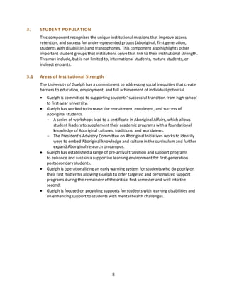 8
3. STUDENT POPULATION
This component recognizes the unique institutional missions that improve access,
retention, and success for underrepresented groups (Aboriginal, first generation,
students with disabilities) and francophones. This component also highlights other
important student groups that institutions serve that link to their institutional strength.
This may include, but is not limited to, international students, mature students, or
indirect entrants.
3.1 Areas of Institutional Strength
The University of Guelph has a commitment to addressing social inequities that create
barriers to education, employment, and full achievement of individual potential.
 Guelph is committed to supporting students’ successful transition from high school
to first-year university.
 Guelph has worked to increase the recruitment, enrolment, and success of
Aboriginal students.
- A series of workshops lead to a certificate in Aboriginal Affairs, which allows
student leaders to supplement their academic programs with a foundational
knowledge of Aboriginal cultures, traditions, and worldviews.
- The President’s Advisory Committee on Aboriginal Initiatives works to identify
ways to embed Aboriginal knowledge and culture in the curriculum and further
expand Aboriginal research on campus.
 Guelph has established a range of pre-arrival transition and support programs
to enhance and sustain a supportive learning environment for first-generation
postsecondary students.
 Guelph is operationalizing an early warning system for students who do poorly on
their first midterms allowing Guelph to offer targeted and personalized support
programs during the remainder of the critical first semester and well into the
second.
 Guelph is focused on providing supports for students with learning disabilities and
on enhancing support to students with mental health challenges.
 