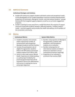 9
3.2 Additional Comments
Institutional Strategies and Initiatives
 Guelph will continue to support students with both routine and exceptional needs,
as the demographics of our student population continue to evolve towards greater
proportions of commuters, Aboriginal, transfer, and international students – groups
that benefit from targeted support programs as well as co-curricular engagement
programs.
 Guelph is working to move away from a model that directs the majority of support
resources to deal with students already in difficulty towards a “healthy campus”
model – one that supports and promotes the health and wellness of all members of
the University’s community.
3.3 Metrics
Institutional Metrics System-Wide Metrics
 Establish a baseline and maintain
and/or improve the number of
contacts/visits with prospective
Aboriginal students and their families
 Increase the participation rate of
eligible first-generation students
(FGS) in the Off Campus Connection
support program from 30% to 50%
 Launch a new credit course, Mental
Health: Experience to Understanding,
as a pilot project funded by the
provincial government that will be
assessed in terms of its effectiveness
and success in meeting the course
and project objectives
 Number and proportion of Aboriginal,
first generation, students with
disabilities, and francophone
students at an institution
 Number and proportion of
international students enrolled in
Ontario (as reported in annual
institutional enrolment reporting)
 Proportion of an institution’s
enrolment that receives OSAP
 