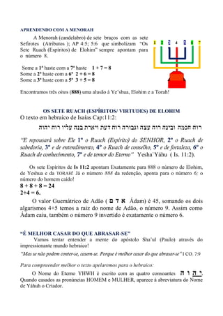 APRENDENDO COM A MENORAH
A Menorah (candelabro) de sete braços com as sete
Sefirotes (Atributos ); AP 4:5; 5:6 que simbolizam “Os
Sete Ruach (Espíritos) de Elohim” sempre apontam para
o número 8.
Some a 1ª haste com a 7ª haste 1 + 7 = 8
Some a 2ª haste com a 6ª 2 + 6 = 8
Some a 3ª haste com a 5ª 3 + 5 = 8
Encontramos três oitos (888) uma alusão à Ye’shua, Elohim e a Torah!
OS SETE RUACH (ESPÍRITOS/ VIRTUDES) DE ELOHIM
O texto em hebraico de Isaías Cap:11:2:
“E repousará sobre Ele 1º o Ruach (Espírito) do SENHOR, 2º o Ruach de
sabedoria, 3º e de entendimento, 4º o Ruach de conselho, 5º e de fortaleza, 6º o
Ruach de conhecimento, 7º e de temor do Eterno” Yesha`Yáhu ( Is. 11:2).
Os sete Espíritos de Is 11:2 apontam Exatamente para 888 o número de Elohim,
de Yeshua e da TORAH! Já o número 888 da redenção, aponta para o número 6; o
número do homem caído!
8 + 8 + 8 = 24
2+4 = 6.
O valor Guemátrico de Adão ( ‫ם‬ ‫ד‬ ‫א‬ Ádam) é 45, somando os dois
algarismos 4+5 temos a raiz do nome de Adão, o número 9. Assim como
Ádam caiu, também o número 9 invertido é exatamente o número 6.
“É MELHOR CASAR DO QUE ABRASAR-SE”
Vamos tentar entender a mente do apóstolo Sha’ul (Paulo) através do
impressionante mundo hebraico!
“Mas se não podem conter-se, casem-se. Porque é melhor casar do que abrasar-se” I CO. 7:9
Para compreender melhor o texto apelaremos para o hebraico:
O Nome do Eterno YHWH é escrito com as quatro consoantes ‫ה‬ ‫ו‬ ‫ה‬ ‫י‬.
Quando casados as pronúncias HOMEM e MULHER, aparece à abreviatura do Nome
de Yáhuh o Criador.
 