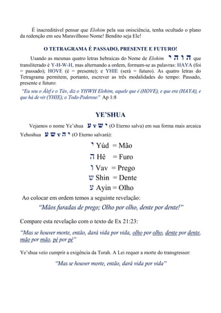 É inacreditável pensar que Elohim pela sua onisciência, tenha ocultado o plano
da redenção em seu Maravilhoso Nome! Bendito seja Ele!
O TETRAGRAMA É PASSADO, PRESENTE E FUTURO!
Usando as mesmas quatro letras hebraicas do Nome de Elohim ‫י‬ ‫ה‬ ‫ו‬ ‫ה‬ que
transliterado é Y-H-W-H, mas alternando a ordem, formam-se as palavras: HAYA (foi
= passado); HOVE (é = presente); e YHIE (será = futuro). As quatro letras do
Tetragrama permitem, portanto, escrever as três modalidades do tempo: Passado,
presente e futuro:
“Eu sou o Álef e o Táv, diz o YHWH Elohim, aquele que é (HOVE), e que era (HAYA), e
que há de vir (YHIE), o Todo-Poderoso” Ap 1:8
YE’SHUA
Vejamos o nome Ye’shua ‫ע‬ v ‫ש‬ ‫י‬ (O Eterno salva) em sua forma mais arcaica
Yehoshua ‫ע‬ ‫ש‬ v ‫ה‬ ‫י‬ (O Eterno salvará):
‫י‬ Yúd = Mão
‫ה‬ Hê = Furo
‫ו‬ Vav = Prego
‫ש‬ Shin = Dente
‫ע‬ Ayin = Olho
Ao colocar em ordem temos a seguinte revelação:
“Mãos furadas de prego; Olho por olho, dente por dente!”
Compare esta revelação com o texto de Ex 21:23:
“Mas se houver morte, então, dará vida por vida, olho por olho, dente por dente,
mão por mão, pé por pé”
Ye’shua veio cumprir a exigência da Torah. A Lei requer a morte do transgressor:
“Mas se houver morte, então, dará vida por vida”
 