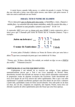 A morte houve, quando Adão pecou, e o salário do pecado é a morte. Ye’shua
deu sua vida pela a nossa, seus olhos pelos nossos, suas mãos e pés pelos nossos. E
tudo isto estava codificado em seu Nome!
ISRAEL TEM O NOME DE ELOHIM
“E se o meu povo que se chama pelo meu nome, se humilhar, e orar, e buscar a
minha face, e se converter dos seus maus caminhos, então Eu ouvirei dos céus, e
perdoarei os seus pecados e sararei a sua terra” II CR 7:14
A expressão: MEU povo que se chama pelo meu NOME é muito expressiva, pois o
único povo que é chamado pelo nome do Eterno são os Yehudim (Judeus). Veja o
exemplo:
O nome judeu (Yehudá) é idêntico ao Nome do Eterno salvo por uma letra o
dálet (‫ד‬) que tem a conotação de porta que é um símbolo de Ye’shua:
“Tornou, pois, Ye’shua a dizer-lhes: Em verdade, em verdade vos digo: eu sou a PORTA
das ovelhas” Yohanam (João)10:7
CRIPTOGRAMA E SALTOS EQUIDISTANTES
Criptograma é um método de se escrever em códigos. Como podemos
matematicamente provar que a Torá é um Livro inspirado ou Divino? Bem,
descobertas recentes têm deixado ate mesmo os mais céticos abismados concernentes
às proporções exatas de algumas revelações das Escrituras. Estão descobrindo um
novo livro dentro de um livro através dos saltos eqüidistantes. Mas o que é um salto
eqüidistante? É quando escolhemos qualquer uma letra dentro de um texto e saltamos
a partir dela, quantidades exatas de letras suscetivelmente. Este salto pode ser de duas
em duas, dez em dez, cinqüenta em cinqüenta, não importa. Porém, nunca deve ser
alterada a quantia de saltos eqüidistantes para não forçar que uma frase apareça.
 