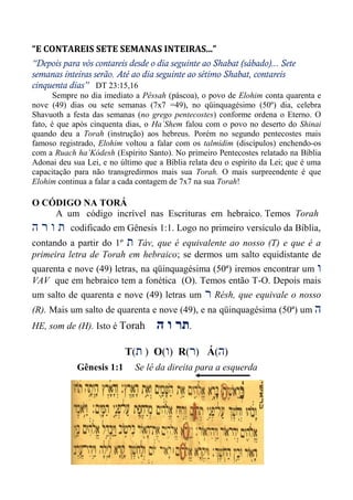 “E CONTAREIS SETE SEMANAS INTEIRAS...”
“Depois para vós contareis desde o dia seguinte ao Shabat (sábado)... Sete
semanas inteiras serão. Até ao dia seguinte ao sétimo Shabat, contareis
cinquenta dias” DT 23:15,16
Sempre no dia imediato a Pêssah (páscoa), o povo de Elohim conta quarenta e
nove (49) dias ou sete semanas (7x7 =49), no qüinquagésimo (50º) dia, celebra
Shavuoth a festa das semanas (no grego pentecostes) conforme ordena o Eterno. O
fato, é que após cinquenta dias, o Ha`Shem falou com o povo no deserto do Shinai
quando deu a Torah (instrução) aos hebreus. Porém no segundo pentecostes mais
famoso registrado, Elohim voltou a falar com os talmidim (discípulos) enchendo-os
com a Ruach ha’Kódesh (Espírito Santo). No primeiro Pentecostes relatado na Bíblia
Adonai deu sua Lei, e no último que a Bíblia relata deu o espírito da Lei; que é uma
capacitação para não transgredirmos mais sua Torah. O mais surpreendente é que
Elohim continua a falar a cada contagem de 7x7 na sua Torah!
O CÓDIGO NA TORÁ
A um código incrível nas Escrituras em hebraico. Temos Torah
‫ה‬ ‫ר‬ ‫ו‬ ‫ת‬ codificado em Gênesis 1:1. Logo no primeiro versículo da Bíblia,
contando a partir do 1º ‫ת‬ Táv, que é equivalente ao nosso (T) e que é a
primeira letra de Torah em hebraico; se dermos um salto equidistante de
quarenta e nove (49) letras, na qüinquagésima (50ª) iremos encontrar um ‫ו‬
VAV que em hebraico tem a fonética (O). Temos então T-O. Depois mais
um salto de quarenta e nove (49) letras um ‫ר‬ Résh, que equivale o nosso
(R). Mais um salto de quarenta e nove (49), e na qüinquagésima (50ª) um ‫ה‬
HE, som de (H). Isto é Torah ‫ה‬ ‫ו‬ ‫תר‬.
T(‫ת‬ ) O(‫ו‬) R(‫ר‬) Á(‫ה‬)
Gênesis 1:1 Se lê da direita para a esquerda
 