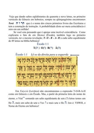 Veja que dando saltos eqüidistantes de quarenta e nove letras, no primeiro
versículo de Gênesis em hebraico, sempre na qüinquagésima encontramos
Torá ‫ה‬ ‫ו‬ ‫תר‬ que é o nome dos cincos primeiros livros das Escrituras e
tem a conotação de instrução. A probabilidade disto ser mera coincidência é
zero em um milhão!
Se você esta pensando que é apenas uma incrível coincidência. Como
explicaria o fato de em Shemot (Êxodo), também logo no primeiro
versículo, ter a mesma revelação; T- O - R - A- H a cada salto equidistante
de 49 letras na bíblia hebraica!
Êxodo 1:1
T(‫ת‬ ) O(‫ו‬) R(‫ר‬) Á(‫ה‬)
Êxodo 1:1 Lê-se da direita para a esquerda
Em Vaiycrá (Levítico) não encontraremos a expressão T-O-R-A-H
como em Gênesis e em Êxodo. Mas, a partir da primeira letra do nome do
eterno, o Yúd ‫י‬ somando um salto equidistante de sete (7) letras temos um
He ‫ה‬, mais um salto de sete o Vav ‫ו‬ e mais sete o He ‫ה‬. Isto é: YHWH, o
Nome do Eterno em hebraico!
 