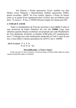 Em Gênesis e Êxodo apareceram Torah; também nos dois
últimos livros Números e Deuteronômio também apareceram TORÁ,
porém invertidos: AROT. No livro central, aparece o Nome do Eterno
como se os quatro livros apontassem para Levítico; que em hebraico quer
dizer “E chamou”. É isto, o YHWH (Eterno) sempre nos chama para Ele!
A TORAH É AMOR
Todos os mandamentos da Torá são seiscentos e treze (613); E todas as
suas promessas de brahot (bênçãos) são oito mil (8.000). Logo, para
sabermos quantas bênçãos recebemos em proporção por cada Mandamento
da Torá obedecido, dividimos as bênçãos 8.000 pelos 613 mandamentos,
isto é, 13 bênçãos por cada mandamento obedecido na Torá! E mais do que
isso, o treze (13) é o número guemátrico de AHAVÁ, isto é: AMOR:
Descodificando: A Torá é Amor!
É por isso que Ye’shua resumiu a Torah em amar a Elohim sobre todas as coisas
e amar ao próximo como a si mesmo!
 
