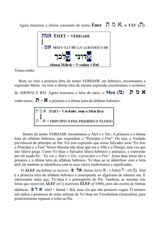 Agora tiraremos a última consoante do termo Êmet ‫ת‬ ‫מ‬ ‫א‬, o TÁV (‫ת‬).
Temos então:
Bom, ao tirar a primeira letra do termo VERDADE em hebraico, encontramos a
expressão Morte. Ao tirar a última letra da mesma expressão encontramos o acróstico
de ADONAI É REI. Agora tiraremos a letra do meio, o Men (‫מ‬) ‫ת‬ ‫מ‬ ‫א‬
então temos: ‫ת‬ - ‫א‬ a primeira e a última letra do alfabeto hebraico:
Dentro do termo VERDADE encontramos o Álef e o Táv; A primeira e a última
letra do alfabeto hebraico, que respondem a “Princípio e Fim”. Ou seja, a Verdade
prevalecerá do princípio ao fim. Foi esta expressão que nosso Salvador usou “Eu Sou
o Princípio e o Fim” Nosso Messias não disse que era o Alfa e o Ômega, uma vez que
não falava grego. Como Ye’shua o Salvador falava hebraico e aramaico, a expressão
por ele usada foi: “Eu sou o Álef e o Táv; o princípio e o Fim”. Estas duas letras são a
primeira e a última letra do alfabeto hebraico. Ye’shua ao se identificar com a letra
álef, ele também se identificou com os seus vários simbolismos e significados.
O ÁLEF em hebreu se escreve: ‫פ‬ ‫אל‬ (letras ÁLEF ‫א‬ + LÂMED ‫ל‬ + FÊI ‫פ‬). Álef
é a primeira letra do alfabeto hebraico e corresponde ao algarismo de número um. É
interessante notar que, Ye’shua é o primogênito do Pai. Também, as mesmas três
letras que escrevem ÁLEF (nº1) escrevem ÉLEF (nº1000), pois são escrito de formas
idênticas: ‫פ‬ ‫ל‬ ‫א‬ (álef + lâmed + fêi), uma vês que não possuem vogais. O número
mil indica a promessa do reino milenar de Ye’shua em Yerushalaim (Jerusalém), para
posteriormente repassar o reino ao Pai.
 
