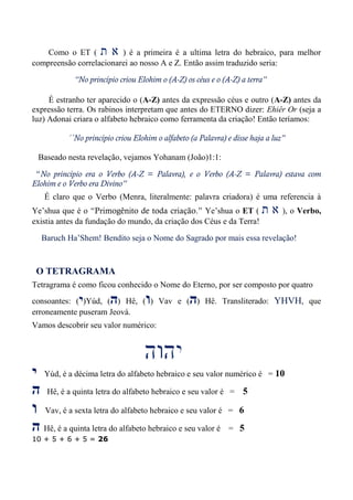 Como o ET ( ‫ת‬ ‫א‬ ) é a primeira é a ultima letra do hebraico, para melhor
compreensão correlacionarei ao nosso A e Z. Então assim traduzido seria:
“No princípio criou Elohim o (A-Z) os céus e o (A-Z) a terra”
É estranho ter aparecido o (A-Z) antes da expressão céus e outro (A-Z) antes da
expressão terra. Os rabinos interpretam que antes do ETERNO dizer: Ehiêr Or (seja a
luz) Adonai criara o alfabeto hebraico como ferramenta da criação! Então teríamos:
´´No princípio criou Elohim o alfabeto (a Palavra) e disse haja a luz”
Baseado nesta revelação, vejamos Yohanam (João)1:1:
“No princípio era o Verbo (A-Z = Palavra), e o Verbo (A-Z = Palavra) estava com
Elohim e o Verbo era Divino”
É claro que o Verbo (Menra, literalmente: palavra criadora) é uma referencia à
Ye’shua que é o “Primogênito de toda criação.” Ye’shua o ET ( ‫ת‬ ‫א‬ ), o Verbo,
existia antes da fundação do mundo, da criação dos Céus e da Terra!
Baruch Ha’Shem! Bendito seja o Nome do Sagrado por mais essa revelação!
O TETRAGRAMA
Tetragrama é como ficou conhecido o Nome do Eterno, por ser composto por quatro
consoantes: (‫י‬)Yúd, (‫ה‬) Hê, (‫ו‬) Vav e (‫ה‬) Hê. Transliterado: YHVH, que
erroneamente puseram Jeová.
Vamos descobrir seu valor numérico:
‫י‬ Yúd, é a décima letra do alfabeto hebraico e seu valor numérico é = 10
‫ה‬ Hê, é a quinta letra do alfabeto hebraico e seu valor é = 5
‫ו‬ Vav, é a sexta letra do alfabeto hebraico e seu valor é = 6
‫ה‬ Hê, é a quinta letra do alfabeto hebraico e seu valor é = 5
10 + 5 + 6 + 5 = 26
 