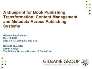 A Blueprint for Book Publishing Transformation: Content Management and Metadata Across Publishing Systems Gilbane San Francisco May 19, 2010 Session P3: 2:40 p.m.-3:40 p.m. David R. Guenette Senior Analyst The Gilbane Group, a Division of Outsell, Inc. 