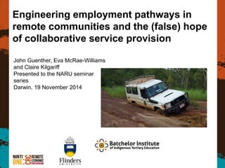 Engineering employment pathways in remote communities and the (false) hope of collaborative service provision 
John Guenther, Eva McRae-Williams and Claire Kilgariff 
Presented to the NARU seminar series 
Darwin, 19 November 2014  