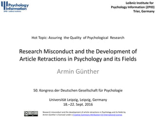 Hot Topic: Assuring the Quality of Psychological Research
Research Misconduct and the Development of
Article Retractions in Psychology and its Fields
Armin Günther
50. Kongress der Deutschen Gesellschaft für Psychologie
Universität Leipzig, Leipzig, Germany
18.–22. Sept. 2016
Leibniz Institute for
Psychology Information (ZPID)
Trier, Germany
Research misconduct and the development of article retractions in Psychology and its fields by
Armin Günther is licensed under a Creative Commons Attribution 4.0 International License.
 