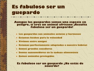 Es fabuloso ser un
guepardo
Aunque los guepardos somos una especie en
peligro, si eres un animal africano ¡Resulta
fabuloso ser un guepardo!
Los guepardos son animales astutos y hermosos
Estamos hechos para la velocidad
Vivimos entre amigos
Estamos perfectamente adaptados a nuestro hábitat
Somos grandes cazadores
Somos consumidores en la cadena alimenticia
Somos animales protegidos
Es fabuloso ser un guepardo ¿No estás de
acuerdo?
 