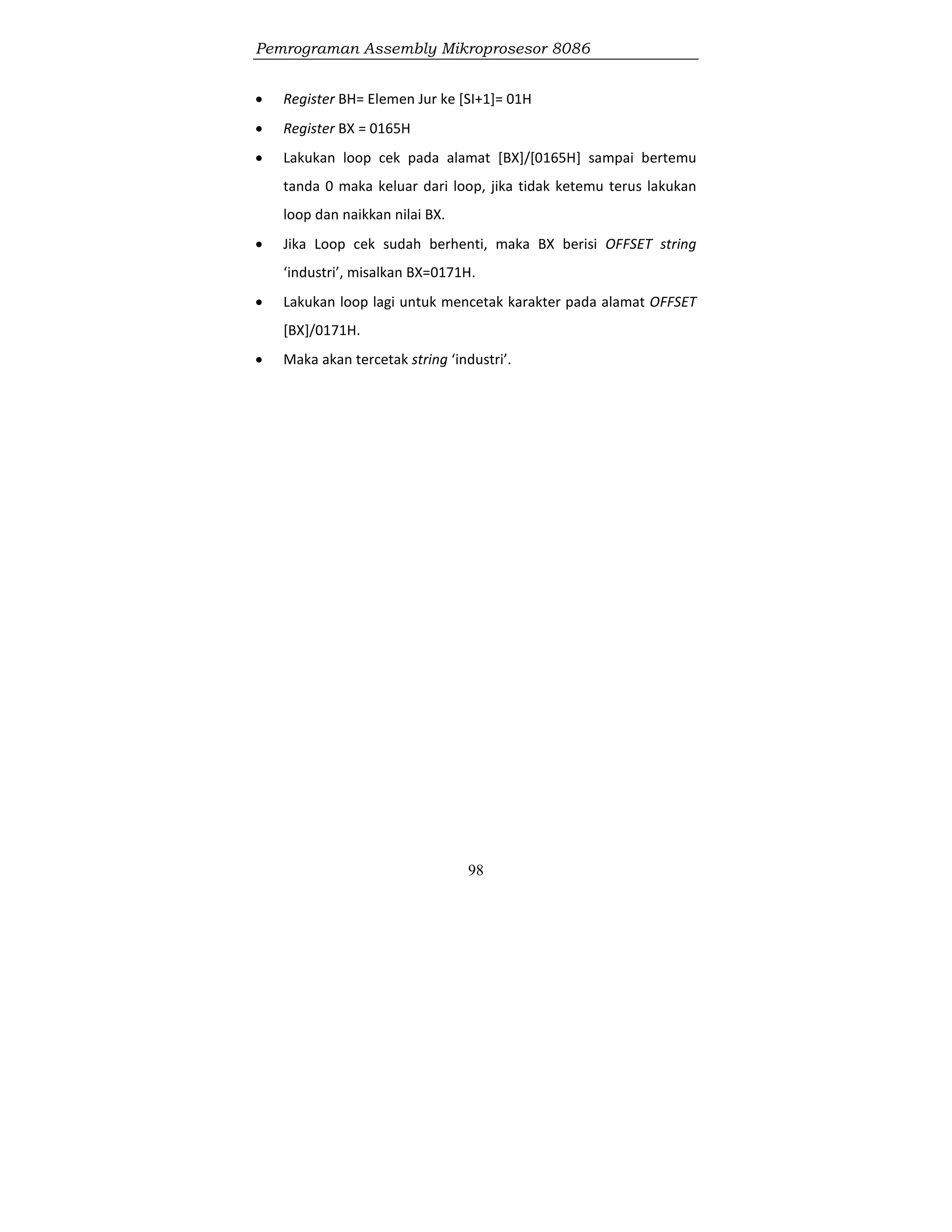 Pemrograman Assembly Mikroprosesor 8086
98
 Register BH= Elemen Jur ke [SI+1]= 01H
 Register BX = 0165H
 Lakukan loop cek pada alamat [BX]/[0165H] sampai bertemu
tanda 0 maka keluar dari loop, jika tidak ketemu terus lakukan
loop dan naikkan nilai BX.
 Jika Loop cek sudah berhenti, maka BX berisi OFFSET string
‘industri’, misalkan BX=0171H.
 Lakukan loop lagi untuk mencetak karakter pada alamat OFFSET
[BX]/0171H.
 Maka akan tercetak string ‘industri’.
 