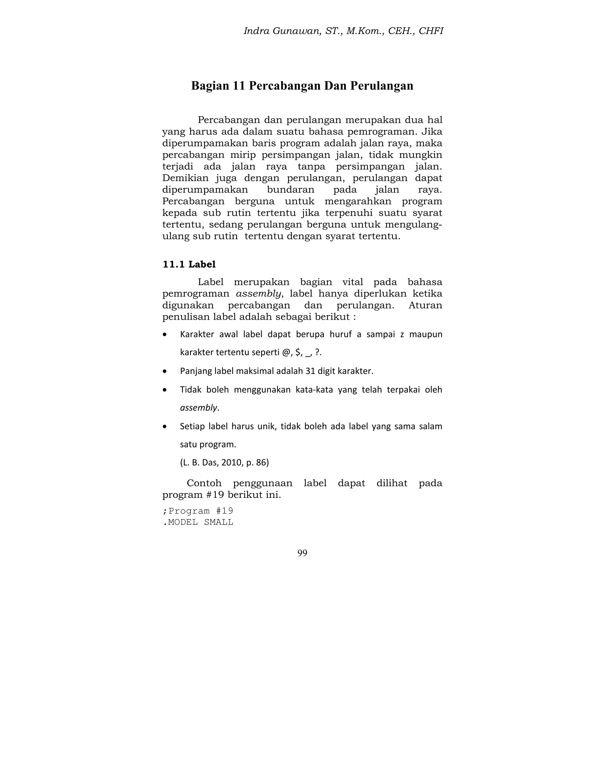 Indra Gunawan, ST., M.Kom., CEH., CHFI
99
Bagian 11 Percabangan Dan Perulangan
Percabangan dan perulangan merupakan dua hal
yang harus ada dalam suatu bahasa pemrograman. Jika
diperumpamakan baris program adalah jalan raya, maka
percabangan mirip persimpangan jalan, tidak mungkin
terjadi ada jalan raya tanpa persimpangan jalan.
Demikian juga dengan perulangan, perulangan dapat
diperumpamakan bundaran pada jalan raya.
Percabangan berguna untuk mengarahkan program
kepada sub rutin tertentu jika terpenuhi suatu syarat
tertentu, sedang perulangan berguna untuk mengulang-
ulang sub rutin tertentu dengan syarat tertentu.
11.1 Label
Label merupakan bagian vital pada bahasa
pemrograman assembly, label hanya diperlukan ketika
digunakan percabangan dan perulangan. Aturan
penulisan label adalah sebagai berikut :
 Karakter awal label dapat berupa huruf a sampai z maupun
karakter tertentu seperti @, $, _, ?.
 Panjang label maksimal adalah 31 digit karakter.
 Tidak boleh menggunakan kata-kata yang telah terpakai oleh
assembly.
 Setiap label harus unik, tidak boleh ada label yang sama salam
satu program.
(L. B. Das, 2010, p. 86)
Contoh penggunaan label dapat dilihat pada
program #19 berikut ini.
;Program #19
.MODEL SMALL
 