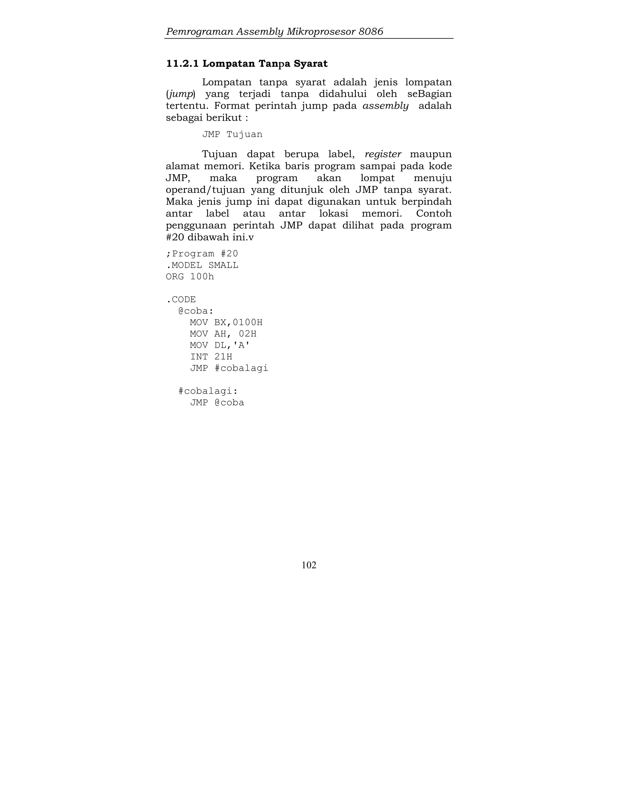 Pemrograman Assembly Mikroprosesor 8086
102
11.2.1 Lompatan Tanpa Syarat
Lompatan tanpa syarat adalah jenis lompatan
(jump) yang terjadi tanpa didahului oleh seBagian
tertentu. Format perintah jump pada assembly adalah
sebagai berikut :
JMP Tujuan
Tujuan dapat berupa label, register maupun
alamat memori. Ketika baris program sampai pada kode
JMP, maka program akan lompat menuju
operand/tujuan yang ditunjuk oleh JMP tanpa syarat.
Maka jenis jump ini dapat digunakan untuk berpindah
antar label atau antar lokasi memori. Contoh
penggunaan perintah JMP dapat dilihat pada program
#20 dibawah ini.v
;Program #20
.MODEL SMALL
ORG 100h
.CODE
@coba:
MOV BX,0100H
MOV AH, 02H
MOV DL,'A'
INT 21H
JMP #cobalagi
#cobalagi:
JMP @coba
 