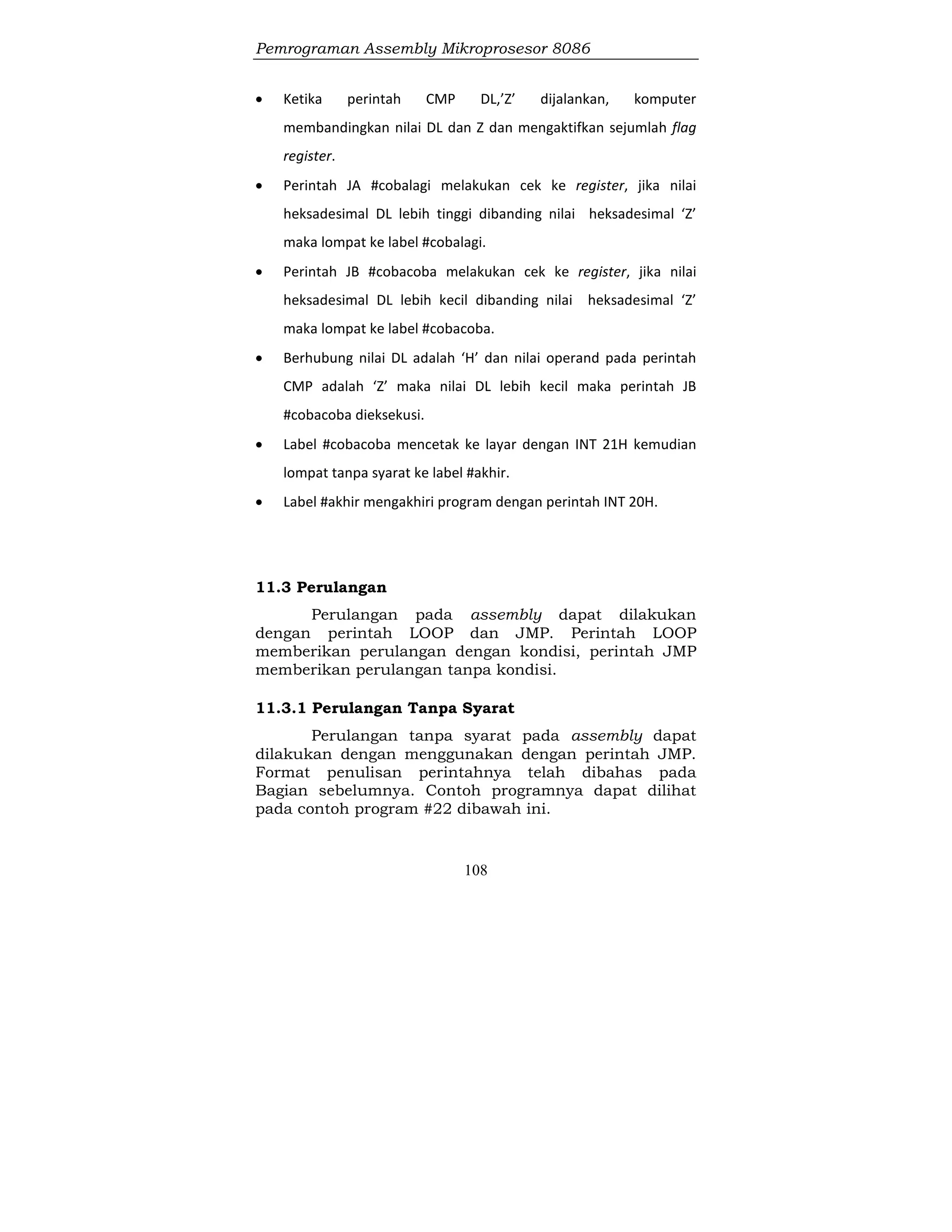 Pemrograman Assembly Mikroprosesor 8086
108
 Ketika perintah CMP DL,’Z’ dijalankan, komputer
membandingkan nilai DL dan Z dan mengaktifkan sejumlah flag
register.
 Perintah JA #cobalagi melakukan cek ke register, jika nilai
heksadesimal DL lebih tinggi dibanding nilai heksadesimal ‘Z’
maka lompat ke label #cobalagi.
 Perintah JB #cobacoba melakukan cek ke register, jika nilai
heksadesimal DL lebih kecil dibanding nilai heksadesimal ‘Z’
maka lompat ke label #cobacoba.
 Berhubung nilai DL adalah ‘H’ dan nilai operand pada perintah
CMP adalah ‘Z’ maka nilai DL lebih kecil maka perintah JB
#cobacoba dieksekusi.
 Label #cobacoba mencetak ke layar dengan INT 21H kemudian
lompat tanpa syarat ke label #akhir.
 Label #akhir mengakhiri program dengan perintah INT 20H.
11.3 Perulangan
Perulangan pada assembly dapat dilakukan
dengan perintah LOOP dan JMP. Perintah LOOP
memberikan perulangan dengan kondisi, perintah JMP
memberikan perulangan tanpa kondisi.
11.3.1 Perulangan Tanpa Syarat
Perulangan tanpa syarat pada assembly dapat
dilakukan dengan menggunakan dengan perintah JMP.
Format penulisan perintahnya telah dibahas pada
Bagian sebelumnya. Contoh programnya dapat dilihat
pada contoh program #22 dibawah ini.
 