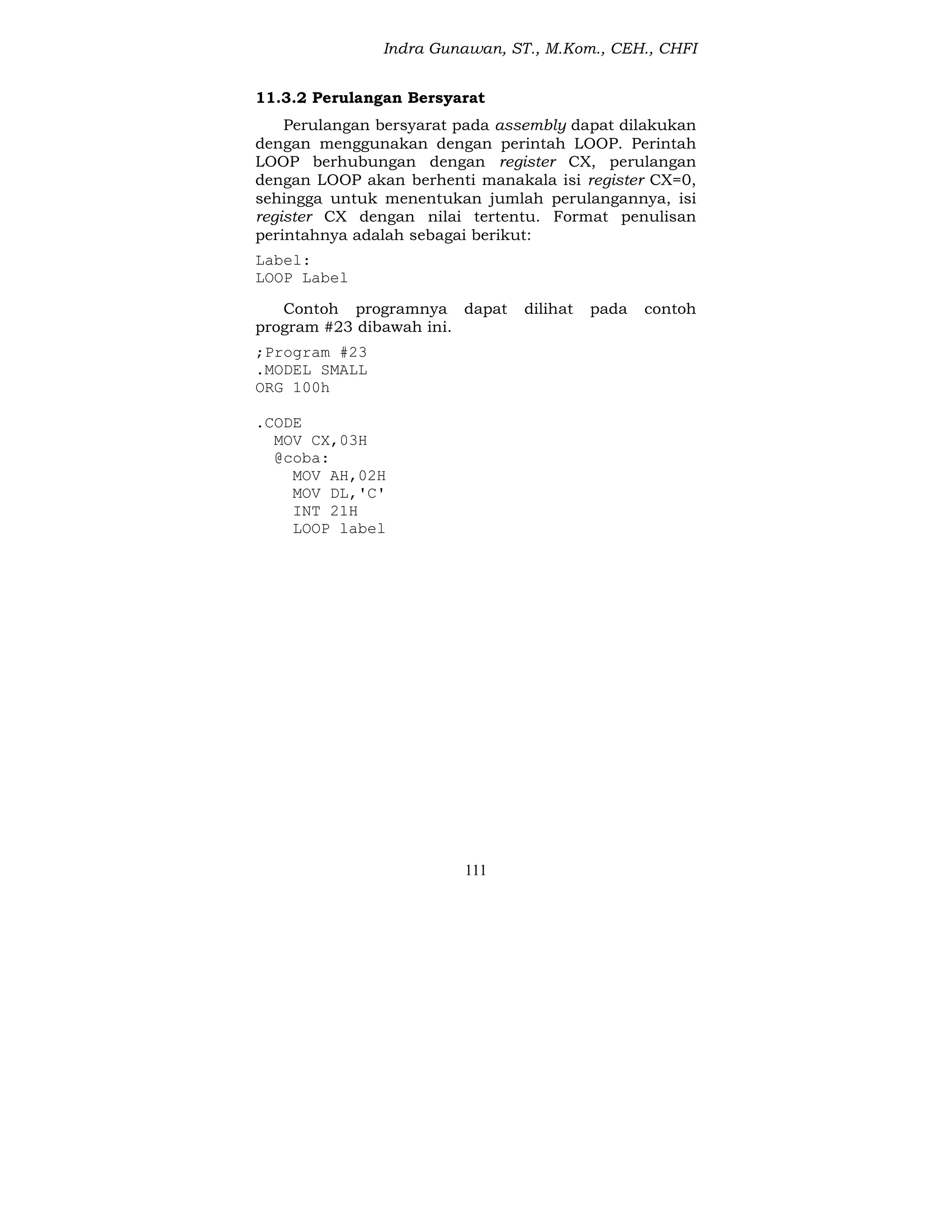 Indra Gunawan, ST., M.Kom., CEH., CHFI
111
11.3.2 Perulangan Bersyarat
Perulangan bersyarat pada assembly dapat dilakukan
dengan menggunakan dengan perintah LOOP. Perintah
LOOP berhubungan dengan register CX, perulangan
dengan LOOP akan berhenti manakala isi register CX=0,
sehingga untuk menentukan jumlah perulangannya, isi
register CX dengan nilai tertentu. Format penulisan
perintahnya adalah sebagai berikut:
Label:
LOOP Label
Contoh programnya dapat dilihat pada contoh
program #23 dibawah ini.
;Program #23
.MODEL SMALL
ORG 100h
.CODE
MOV CX,03H
@coba:
MOV AH,02H
MOV DL,'C'
INT 21H
LOOP label
 