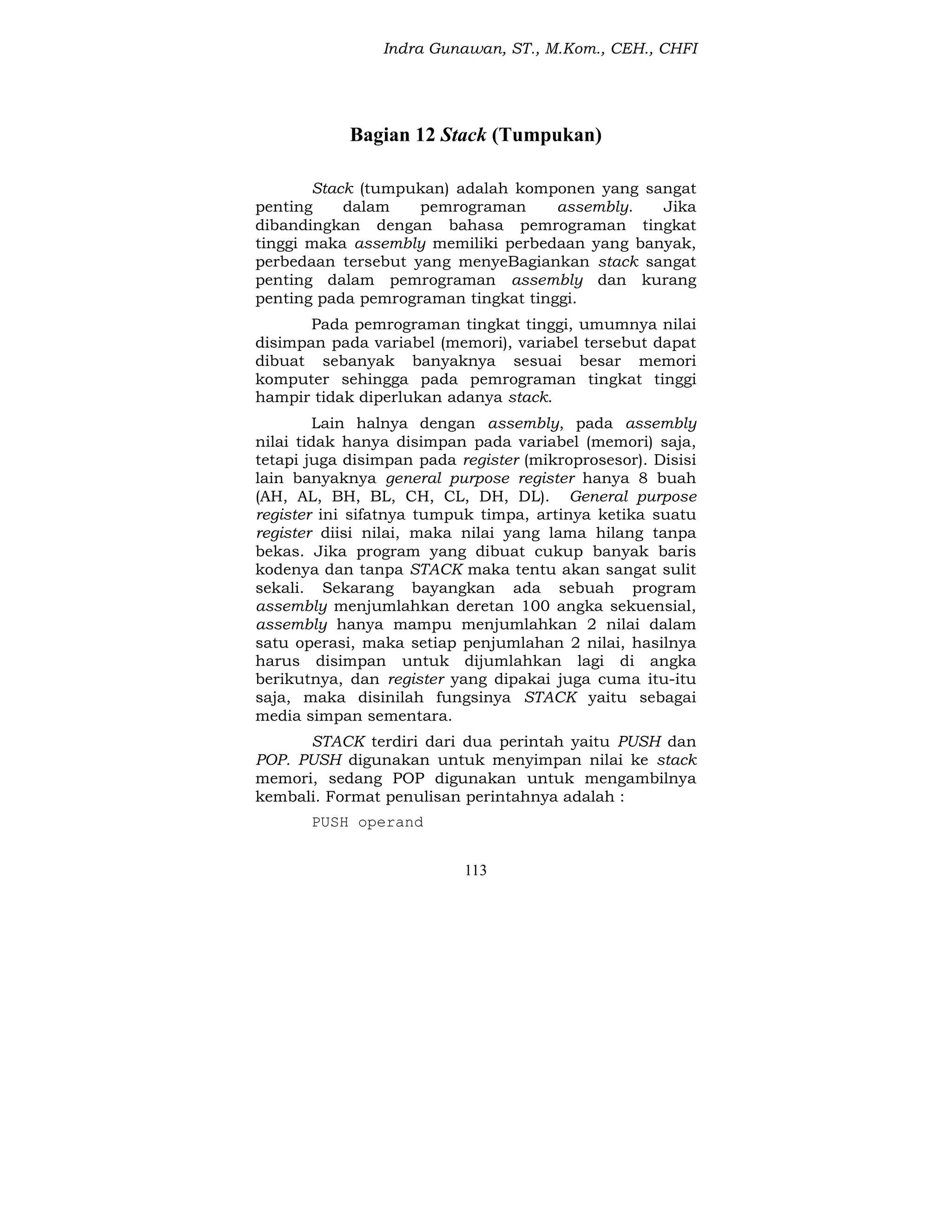 Indra Gunawan, ST., M.Kom., CEH., CHFI
113
Bagian 12 Stack (Tumpukan)
Stack (tumpukan) adalah komponen yang sangat
penting dalam pemrograman assembly. Jika
dibandingkan dengan bahasa pemrograman tingkat
tinggi maka assembly memiliki perbedaan yang banyak,
perbedaan tersebut yang menyeBagiankan stack sangat
penting dalam pemrograman assembly dan kurang
penting pada pemrograman tingkat tinggi.
Pada pemrograman tingkat tinggi, umumnya nilai
disimpan pada variabel (memori), variabel tersebut dapat
dibuat sebanyak banyaknya sesuai besar memori
komputer sehingga pada pemrograman tingkat tinggi
hampir tidak diperlukan adanya stack.
Lain halnya dengan assembly, pada assembly
nilai tidak hanya disimpan pada variabel (memori) saja,
tetapi juga disimpan pada register (mikroprosesor). Disisi
lain banyaknya general purpose register hanya 8 buah
(AH, AL, BH, BL, CH, CL, DH, DL). General purpose
register ini sifatnya tumpuk timpa, artinya ketika suatu
register diisi nilai, maka nilai yang lama hilang tanpa
bekas. Jika program yang dibuat cukup banyak baris
kodenya dan tanpa STACK maka tentu akan sangat sulit
sekali. Sekarang bayangkan ada sebuah program
assembly menjumlahkan deretan 100 angka sekuensial,
assembly hanya mampu menjumlahkan 2 nilai dalam
satu operasi, maka setiap penjumlahan 2 nilai, hasilnya
harus disimpan untuk dijumlahkan lagi di angka
berikutnya, dan register yang dipakai juga cuma itu-itu
saja, maka disinilah fungsinya STACK yaitu sebagai
media simpan sementara.
STACK terdiri dari dua perintah yaitu PUSH dan
POP. PUSH digunakan untuk menyimpan nilai ke stack
memori, sedang POP digunakan untuk mengambilnya
kembali. Format penulisan perintahnya adalah :
PUSH operand
 