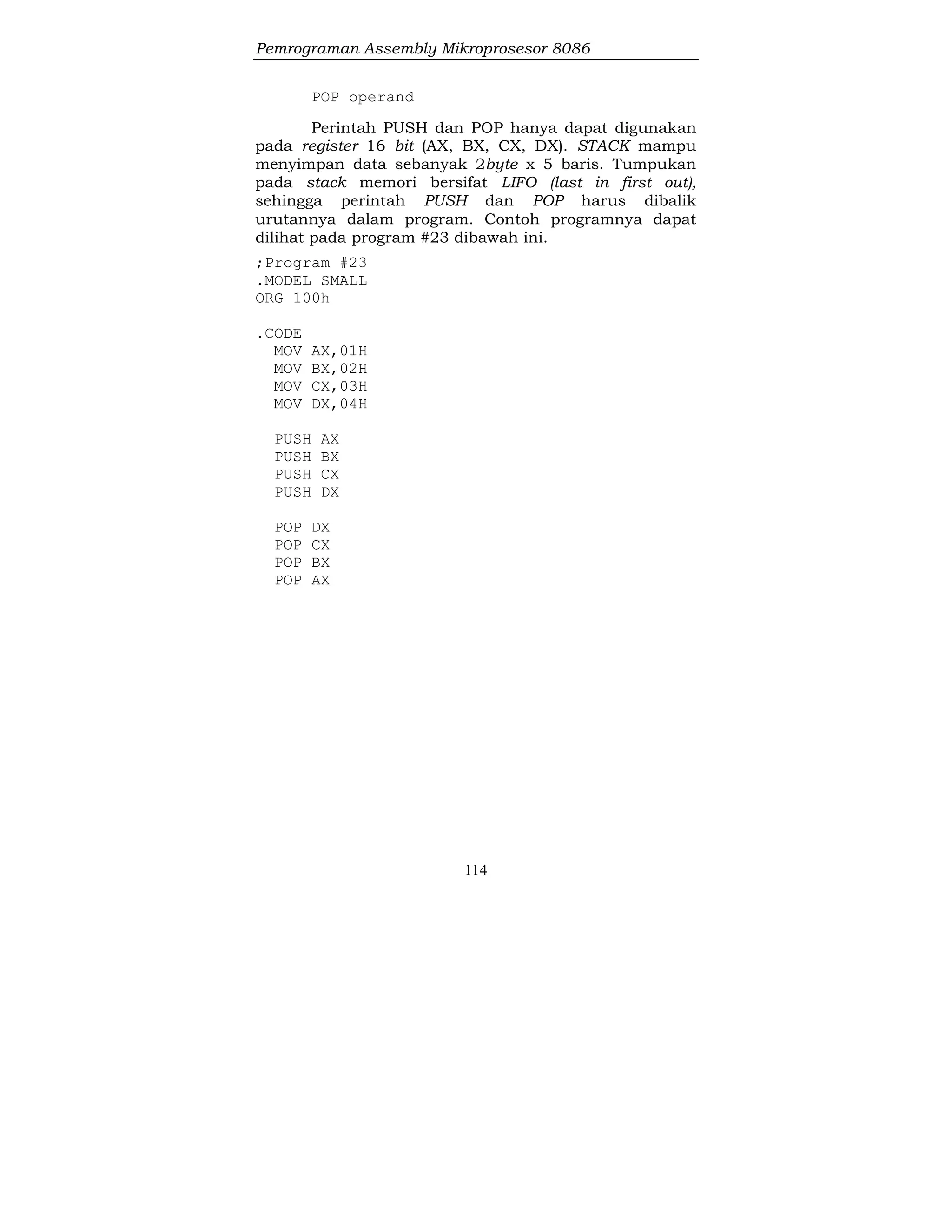 Pemrograman Assembly Mikroprosesor 8086
114
POP operand
Perintah PUSH dan POP hanya dapat digunakan
pada register 16 bit (AX, BX, CX, DX). STACK mampu
menyimpan data sebanyak 2byte x 5 baris. Tumpukan
pada stack memori bersifat LIFO (last in first out),
sehingga perintah PUSH dan POP harus dibalik
urutannya dalam program. Contoh programnya dapat
dilihat pada program #23 dibawah ini.
;Program #23
.MODEL SMALL
ORG 100h
.CODE
MOV AX,01H
MOV BX,02H
MOV CX,03H
MOV DX,04H
PUSH AX
PUSH BX
PUSH CX
PUSH DX
POP DX
POP CX
POP BX
POP AX
 