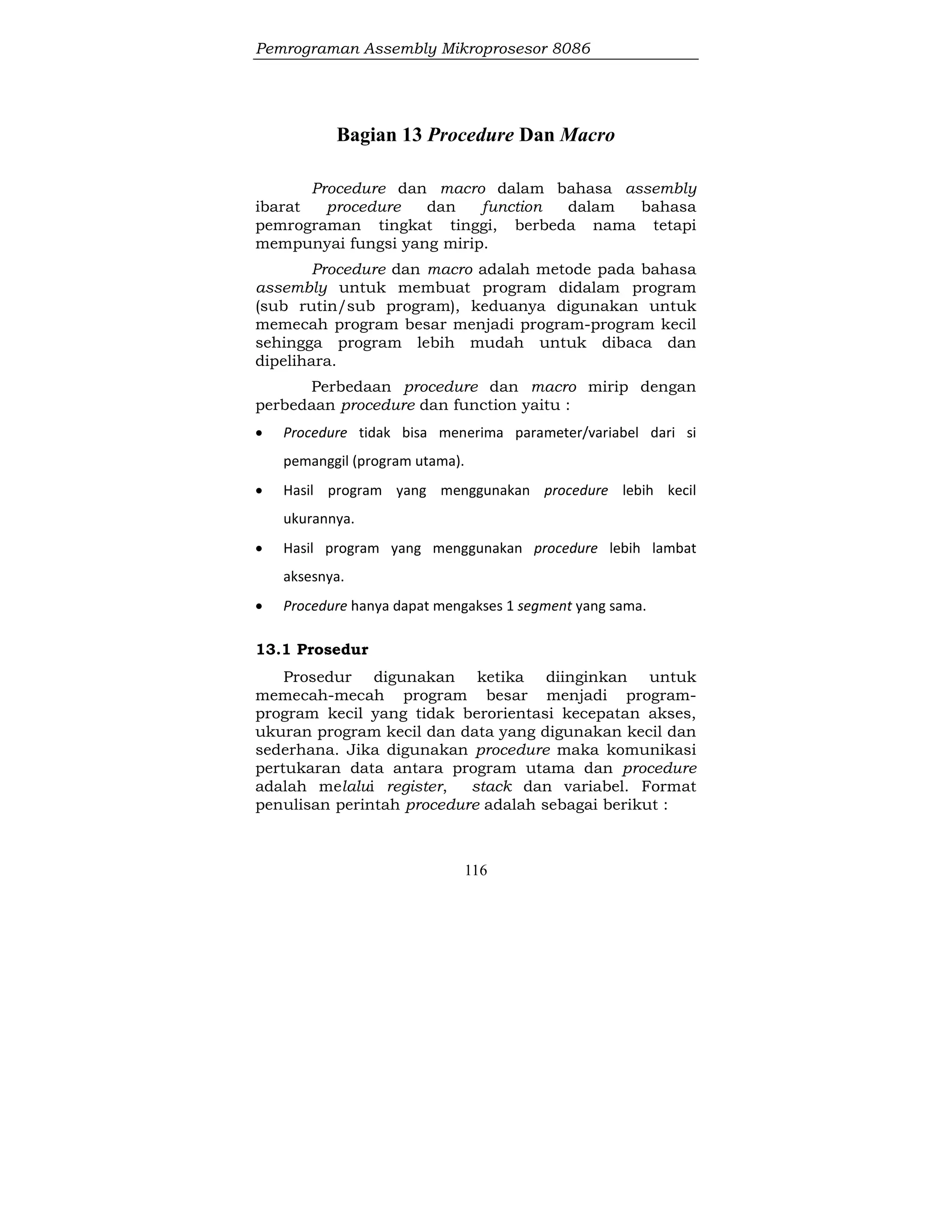 Pemrograman Assembly Mikroprosesor 8086
116
Bagian 13 Procedure Dan Macro
Procedure dan macro dalam bahasa assembly
ibarat procedure dan function dalam bahasa
pemrograman tingkat tinggi, berbeda nama tetapi
mempunyai fungsi yang mirip.
Procedure dan macro adalah metode pada bahasa
assembly untuk membuat program didalam program
(sub rutin/sub program), keduanya digunakan untuk
memecah program besar menjadi program-program kecil
sehingga program lebih mudah untuk dibaca dan
dipelihara.
Perbedaan procedure dan macro mirip dengan
perbedaan procedure dan function yaitu :
 Procedure tidak bisa menerima parameter/variabel dari si
pemanggil (program utama).
 Hasil program yang menggunakan procedure lebih kecil
ukurannya.
 Hasil program yang menggunakan procedure lebih lambat
aksesnya.
 Procedure hanya dapat mengakses 1 segment yang sama.
13.1 Prosedur
Prosedur digunakan ketika diinginkan untuk
memecah-mecah program besar menjadi program-
program kecil yang tidak berorientasi kecepatan akses,
ukuran program kecil dan data yang digunakan kecil dan
sederhana. Jika digunakan procedure maka komunikasi
pertukaran data antara program utama dan procedure
adalah melalui register, stack dan variabel. Format
penulisan perintah procedure adalah sebagai berikut :
 