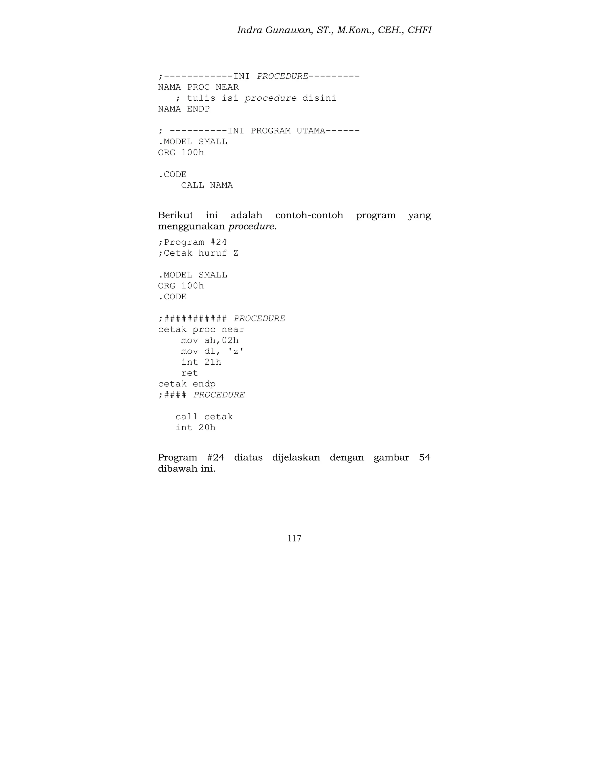 Indra Gunawan, ST., M.Kom., CEH., CHFI
117
;------------INI PROCEDURE---------
NAMA PROC NEAR
; tulis isi procedure disini
NAMA ENDP
; ----------INI PROGRAM UTAMA------
.MODEL SMALL
ORG 100h
.CODE
CALL NAMA
Berikut ini adalah contoh-contoh program yang
menggunakan procedure.
;Program #24
;Cetak huruf Z
.MODEL SMALL
ORG 100h
.CODE
;########### PROCEDURE
cetak proc near
mov ah,02h
mov dl, 'z'
int 21h
ret
cetak endp
;#### PROCEDURE
call cetak
int 20h
Program #24 diatas dijelaskan dengan gambar 54
dibawah ini.
 