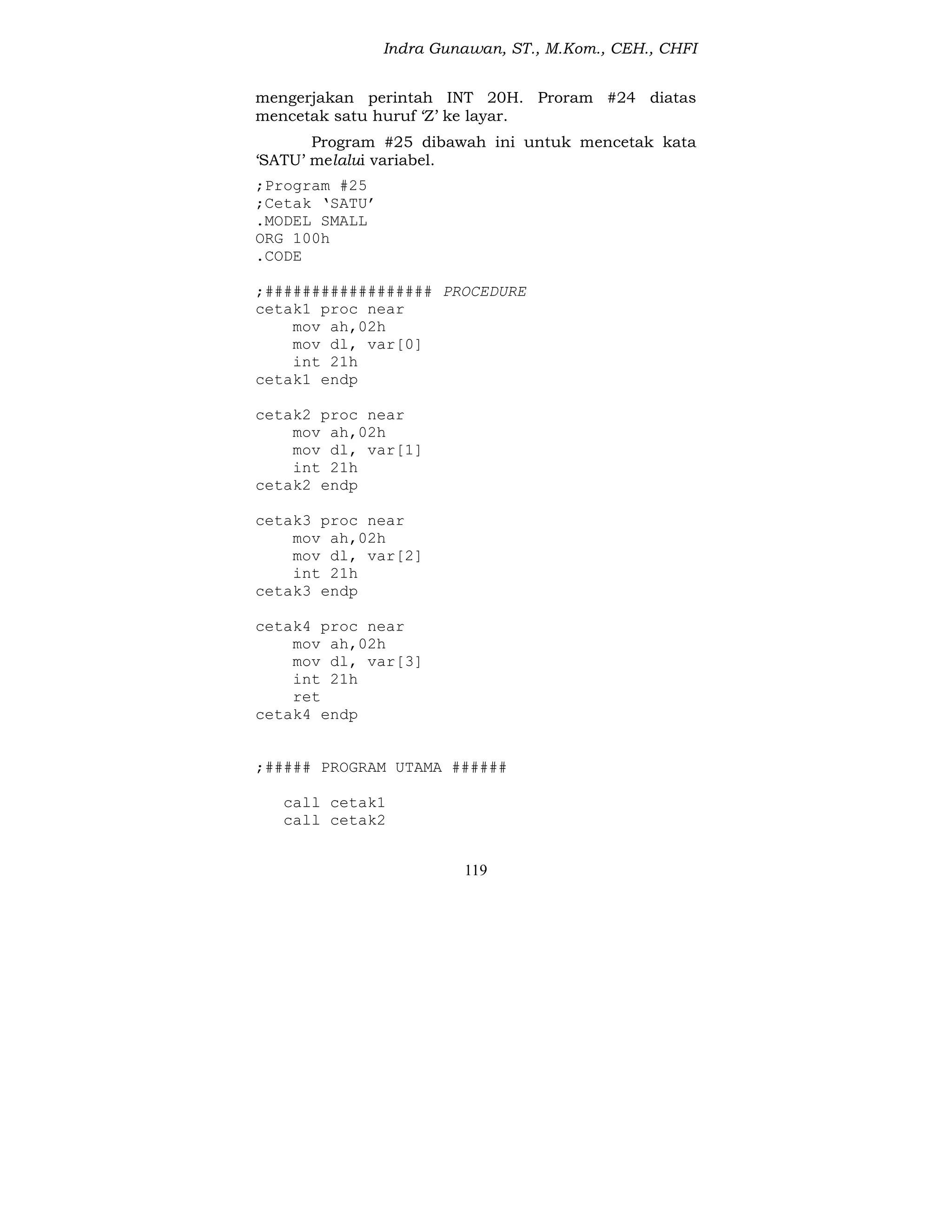 Indra Gunawan, ST., M.Kom., CEH., CHFI
119
mengerjakan perintah INT 20H. Proram #24 diatas
mencetak satu huruf ‘Z’ ke layar.
Program #25 dibawah ini untuk mencetak kata
‘SATU’ melalui variabel.
;Program #25
;Cetak ‘SATU’
.MODEL SMALL
ORG 100h
.CODE
;################## PROCEDURE
cetak1 proc near
mov ah,02h
mov dl, var[0]
int 21h
cetak1 endp
cetak2 proc near
mov ah,02h
mov dl, var[1]
int 21h
cetak2 endp
cetak3 proc near
mov ah,02h
mov dl, var[2]
int 21h
cetak3 endp
cetak4 proc near
mov ah,02h
mov dl, var[3]
int 21h
ret
cetak4 endp
;##### PROGRAM UTAMA ######
call cetak1
call cetak2
 
