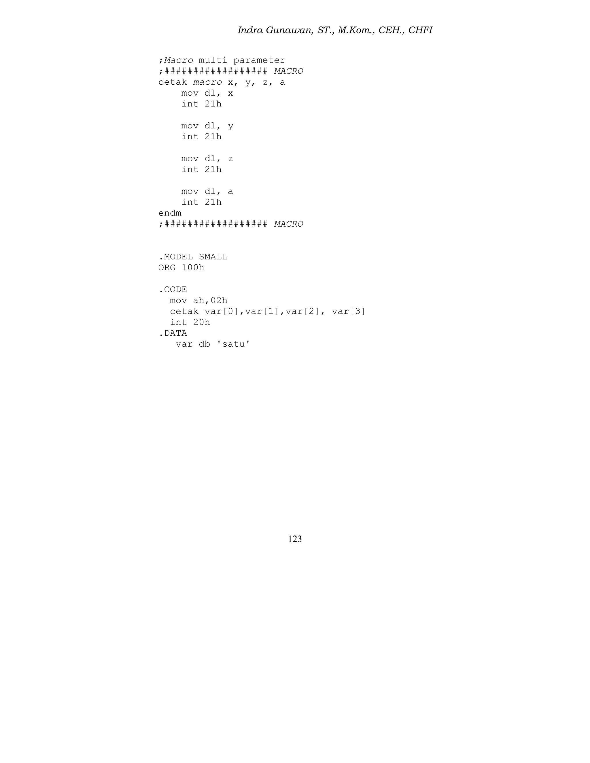 Indra Gunawan, ST., M.Kom., CEH., CHFI
123
;Macro multi parameter
;################## MACRO
cetak macro x, y, z, a
mov dl, x
int 21h
mov dl, y
int 21h
mov dl, z
int 21h
mov dl, a
int 21h
endm
;################## MACRO
.MODEL SMALL
ORG 100h
.CODE
mov ah,02h
cetak var[0],var[1],var[2], var[3]
int 20h
.DATA
var db 'satu'
 