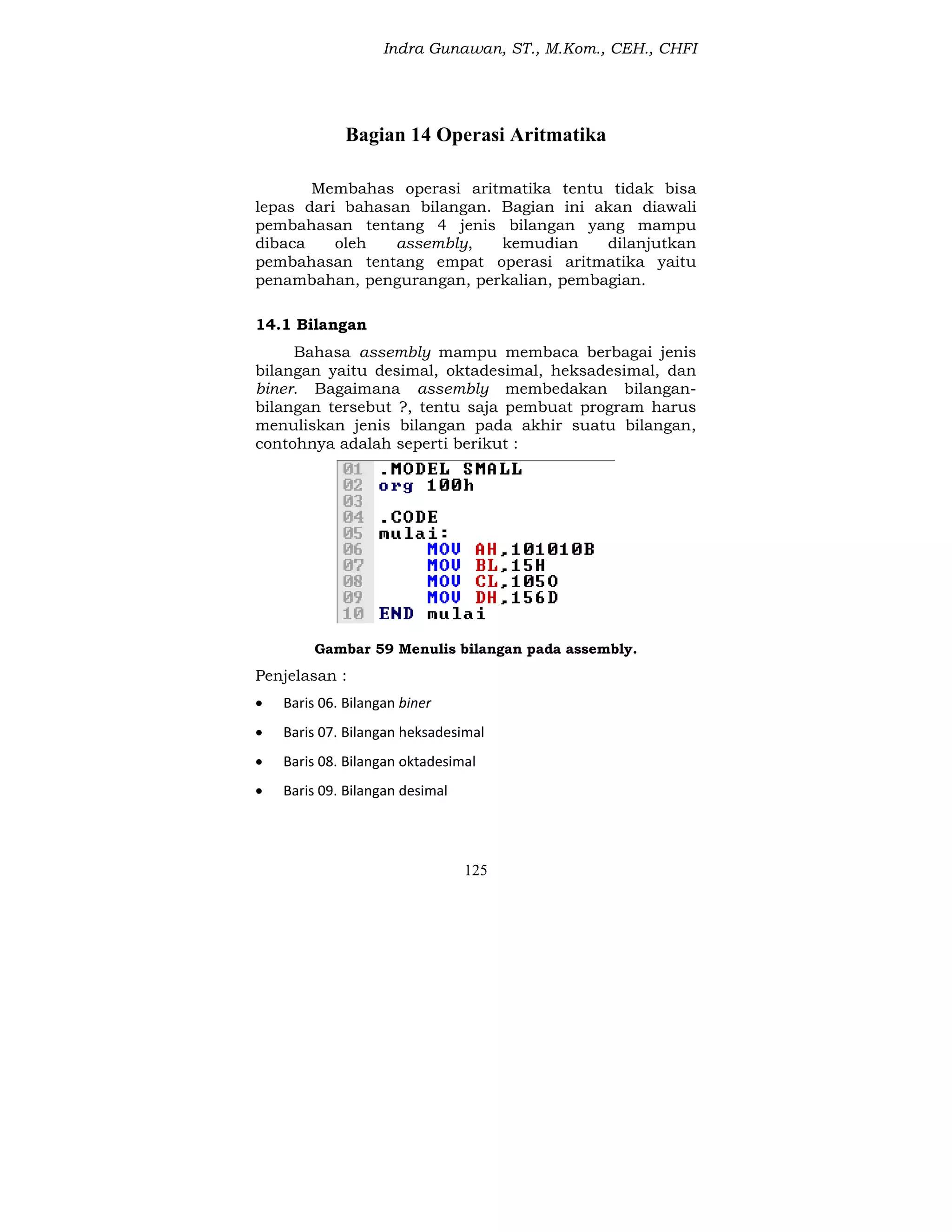 Indra Gunawan, ST., M.Kom., CEH., CHFI
125
Bagian 14 Operasi Aritmatika
Membahas operasi aritmatika tentu tidak bisa
lepas dari bahasan bilangan. Bagian ini akan diawali
pembahasan tentang 4 jenis bilangan yang mampu
dibaca oleh assembly, kemudian dilanjutkan
pembahasan tentang empat operasi aritmatika yaitu
penambahan, pengurangan, perkalian, pembagian.
14.1 Bilangan
Bahasa assembly mampu membaca berbagai jenis
bilangan yaitu desimal, oktadesimal, heksadesimal, dan
biner. Bagaimana assembly membedakan bilangan-
bilangan tersebut ?, tentu saja pembuat program harus
menuliskan jenis bilangan pada akhir suatu bilangan,
contohnya adalah seperti berikut :
Gambar 59 Menulis bilangan pada assembly.
Penjelasan :
 Baris 06. Bilangan biner
 Baris 07. Bilangan heksadesimal
 Baris 08. Bilangan oktadesimal
 Baris 09. Bilangan desimal
 