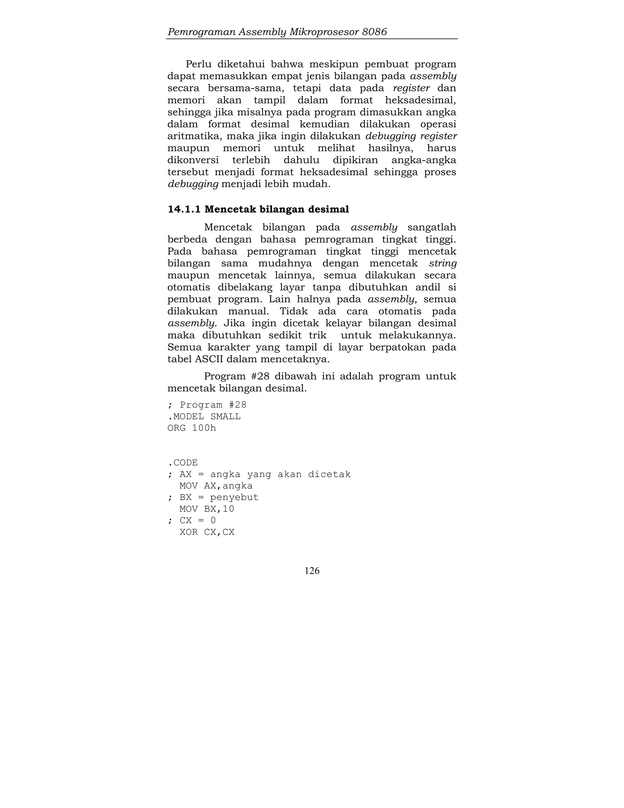 Pemrograman Assembly Mikroprosesor 8086
126
Perlu diketahui bahwa meskipun pembuat program
dapat memasukkan empat jenis bilangan pada assembly
secara bersama-sama, tetapi data pada register dan
memori akan tampil dalam format heksadesimal,
sehingga jika misalnya pada program dimasukkan angka
dalam format desimal kemudian dilakukan operasi
aritmatika, maka jika ingin dilakukan debugging register
maupun memori untuk melihat hasilnya, harus
dikonversi terlebih dahulu dipikiran angka-angka
tersebut menjadi format heksadesimal sehingga proses
debugging menjadi lebih mudah.
14.1.1 Mencetak bilangan desimal
Mencetak bilangan pada assembly sangatlah
berbeda dengan bahasa pemrograman tingkat tinggi.
Pada bahasa pemrograman tingkat tinggi mencetak
bilangan sama mudahnya dengan mencetak string
maupun mencetak lainnya, semua dilakukan secara
otomatis dibelakang layar tanpa dibutuhkan andil si
pembuat program. Lain halnya pada assembly, semua
dilakukan manual. Tidak ada cara otomatis pada
assembly. Jika ingin dicetak kelayar bilangan desimal
maka dibutuhkan sedikit trik untuk melakukannya.
Semua karakter yang tampil di layar berpatokan pada
tabel ASCII dalam mencetaknya.
Program #28 dibawah ini adalah program untuk
mencetak bilangan desimal.
; Program #28
.MODEL SMALL
ORG 100h
.CODE
; AX = angka yang akan dicetak
MOV AX,angka
; BX = penyebut
MOV BX,10
; CX = 0
XOR CX,CX
 