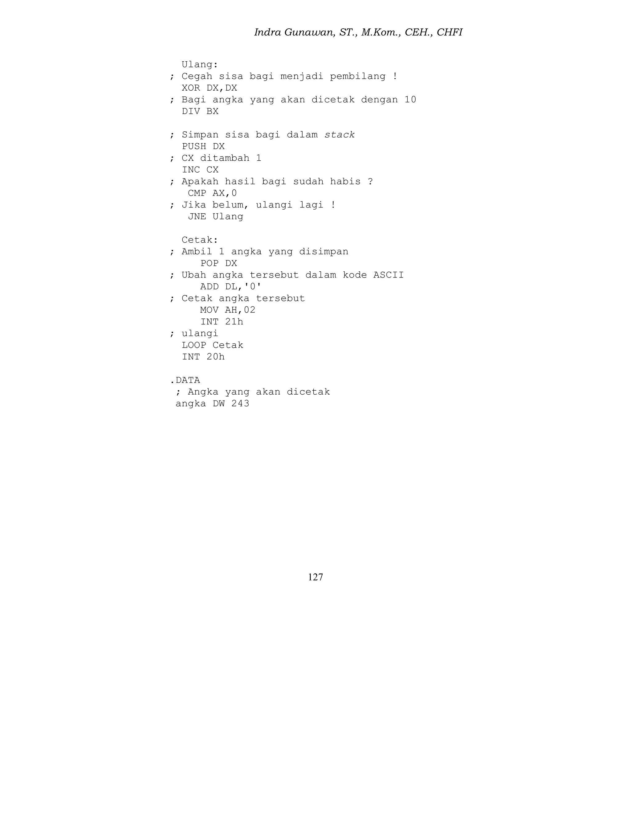 Indra Gunawan, ST., M.Kom., CEH., CHFI
127
Ulang:
; Cegah sisa bagi menjadi pembilang !
XOR DX,DX
; Bagi angka yang akan dicetak dengan 10
DIV BX
; Simpan sisa bagi dalam stack
PUSH DX
; CX ditambah 1
INC CX
; Apakah hasil bagi sudah habis ?
CMP AX,0
; Jika belum, ulangi lagi !
JNE Ulang
Cetak:
; Ambil 1 angka yang disimpan
POP DX
; Ubah angka tersebut dalam kode ASCII
ADD DL,'0'
; Cetak angka tersebut
MOV AH,02
INT 21h
; ulangi
LOOP Cetak
INT 20h
.DATA
; Angka yang akan dicetak
angka DW 243
 