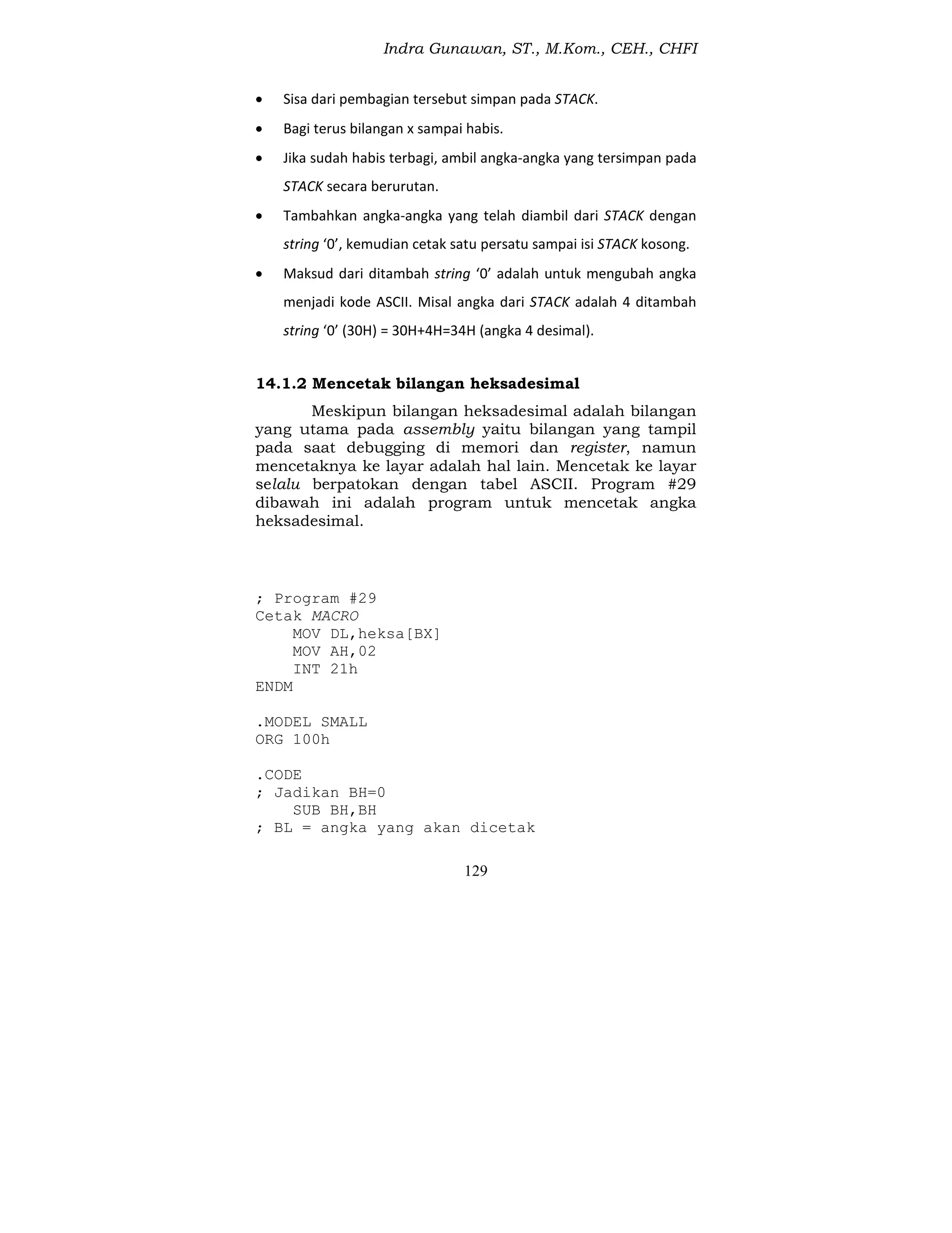 Indra Gunawan, ST., M.Kom., CEH., CHFI
129
 Sisa dari pembagian tersebut simpan pada STACK.
 Bagi terus bilangan x sampai habis.
 Jika sudah habis terbagi, ambil angka-angka yang tersimpan pada
STACK secara berurutan.
 Tambahkan angka-angka yang telah diambil dari STACK dengan
string ‘0’, kemudian cetak satu persatu sampai isi STACK kosong.
 Maksud dari ditambah string ‘0’ adalah untuk mengubah angka
menjadi kode ASCII. Misal angka dari STACK adalah 4 ditambah
string ‘0’ (30H) = 30H+4H=34H (angka 4 desimal).
14.1.2 Mencetak bilangan heksadesimal
Meskipun bilangan heksadesimal adalah bilangan
yang utama pada assembly yaitu bilangan yang tampil
pada saat debugging di memori dan register, namun
mencetaknya ke layar adalah hal lain. Mencetak ke layar
selalu berpatokan dengan tabel ASCII. Program #29
dibawah ini adalah program untuk mencetak angka
heksadesimal.
; Program #29
Cetak MACRO
MOV DL,heksa[BX]
MOV AH,02
INT 21h
ENDM
.MODEL SMALL
ORG 100h
.CODE
; Jadikan BH=0
SUB BH,BH
; BL = angka yang akan dicetak
 