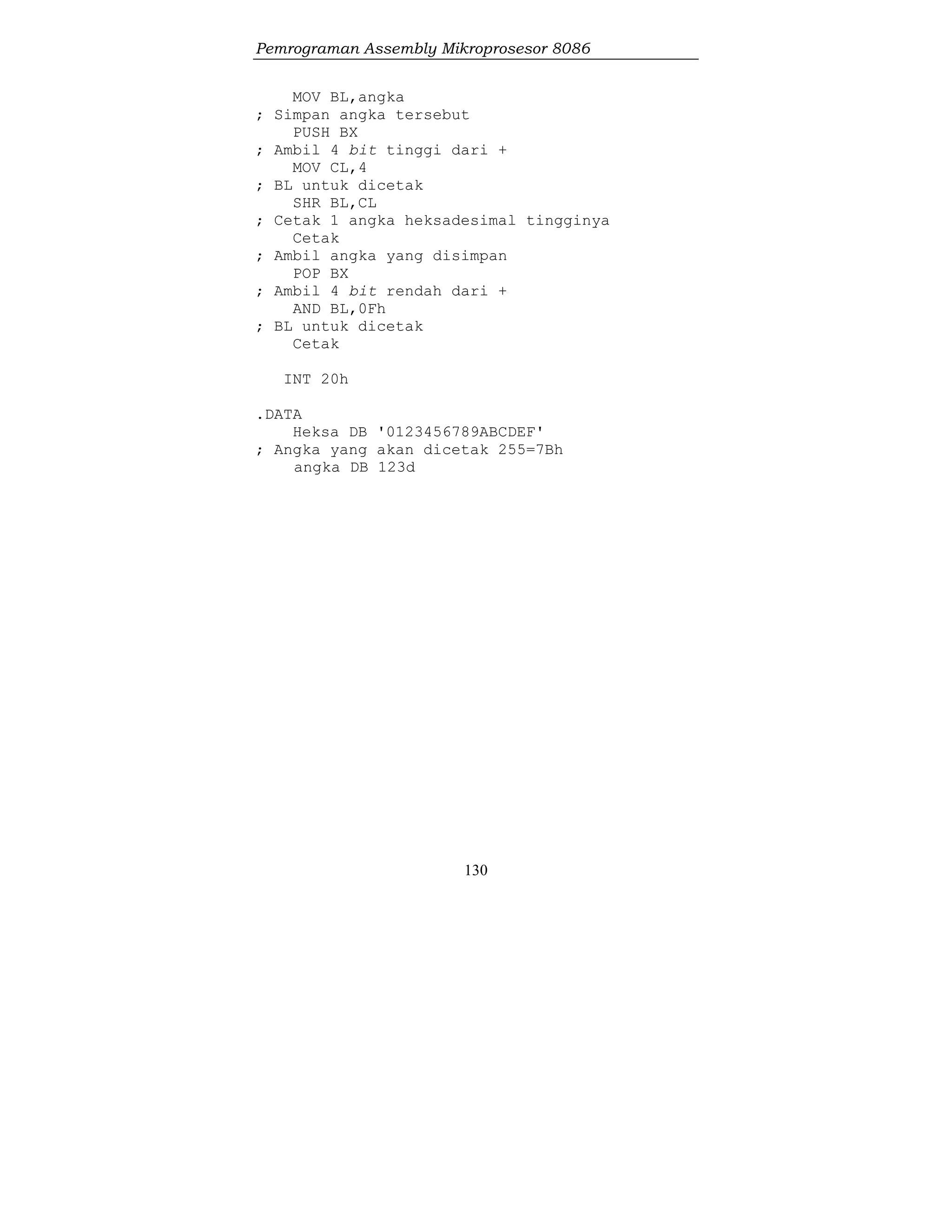 Pemrograman Assembly Mikroprosesor 8086
130
MOV BL,angka
; Simpan angka tersebut
PUSH BX
; Ambil 4 bit tinggi dari +
MOV CL,4
; BL untuk dicetak
SHR BL,CL
; Cetak 1 angka heksadesimal tingginya
Cetak
; Ambil angka yang disimpan
POP BX
; Ambil 4 bit rendah dari +
AND BL,0Fh
; BL untuk dicetak
Cetak
INT 20h
.DATA
Heksa DB '0123456789ABCDEF'
; Angka yang akan dicetak 255=7Bh
angka DB 123d
 