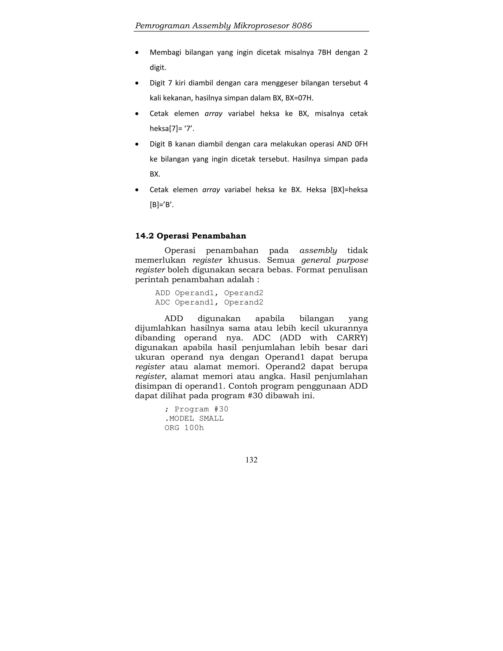 Pemrograman Assembly Mikroprosesor 8086
132
 Membagi bilangan yang ingin dicetak misalnya 7BH dengan 2
digit.
 Digit 7 kiri diambil dengan cara menggeser bilangan tersebut 4
kali kekanan, hasilnya simpan dalam BX, BX=07H.
 Cetak elemen array variabel heksa ke BX, misalnya cetak
heksa[7]= ‘7’.
 Digit B kanan diambil dengan cara melakukan operasi AND 0FH
ke bilangan yang ingin dicetak tersebut. Hasilnya simpan pada
BX.
 Cetak elemen array variabel heksa ke BX. Heksa [BX]=heksa
[B]=’B’.
14.2 Operasi Penambahan
Operasi penambahan pada assembly tidak
memerlukan register khusus. Semua general purpose
register boleh digunakan secara bebas. Format penulisan
perintah penambahan adalah :
ADD Operand1, Operand2
ADC Operand1, Operand2
ADD digunakan apabila bilangan yang
dijumlahkan hasilnya sama atau lebih kecil ukurannya
dibanding operand nya. ADC (ADD with CARRY)
digunakan apabila hasil penjumlahan lebih besar dari
ukuran operand nya dengan Operand1 dapat berupa
register atau alamat memori. Operand2 dapat berupa
register, alamat memori atau angka. Hasil penjumlahan
disimpan di operand1. Contoh program penggunaan ADD
dapat dilihat pada program #30 dibawah ini.
; Program #30
.MODEL SMALL
ORG 100h
 