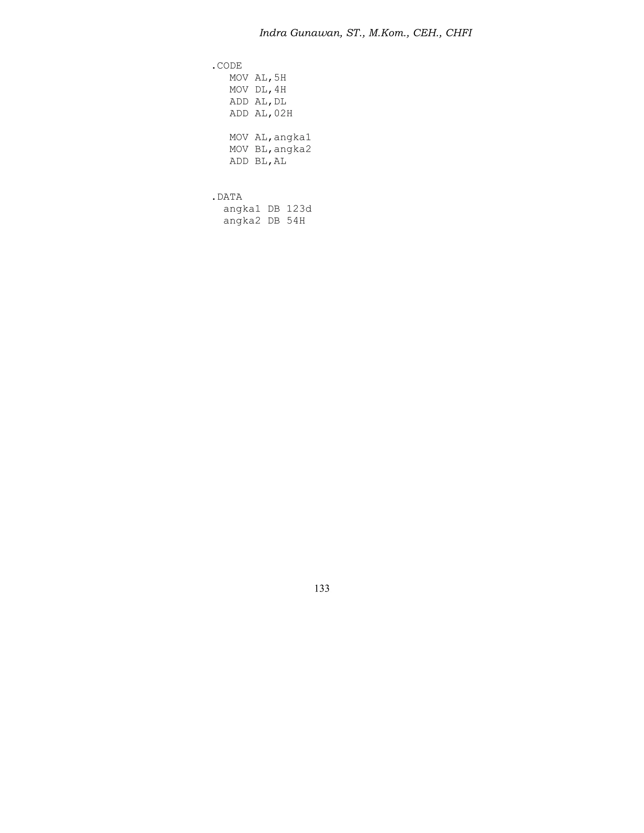 Indra Gunawan, ST., M.Kom., CEH., CHFI
133
.CODE
MOV AL,5H
MOV DL,4H
ADD AL,DL
ADD AL,02H
MOV AL,angka1
MOV BL,angka2
ADD BL,AL
.DATA
angka1 DB 123d
angka2 DB 54H
 