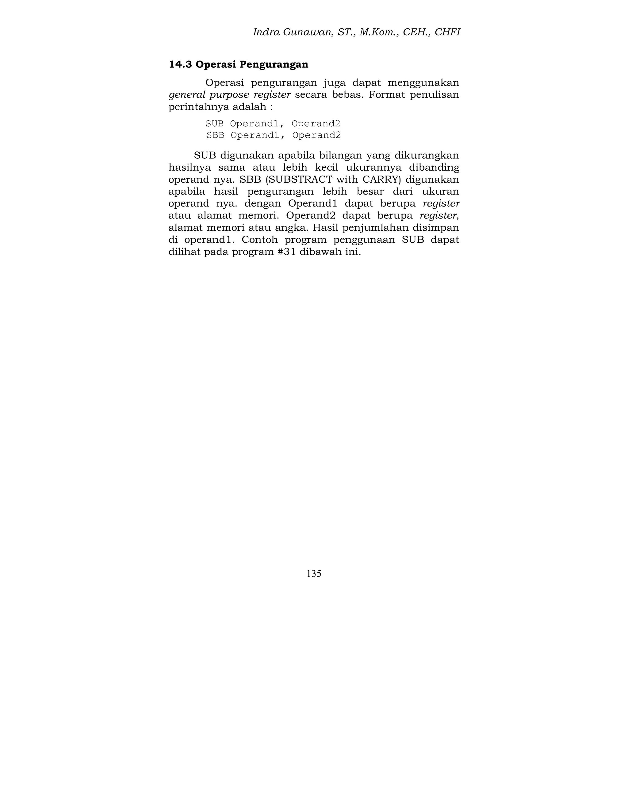 Indra Gunawan, ST., M.Kom., CEH., CHFI
135
14.3 Operasi Pengurangan
Operasi pengurangan juga dapat menggunakan
general purpose register secara bebas. Format penulisan
perintahnya adalah :
SUB Operand1, Operand2
SBB Operand1, Operand2
SUB digunakan apabila bilangan yang dikurangkan
hasilnya sama atau lebih kecil ukurannya dibanding
operand nya. SBB (SUBSTRACT with CARRY) digunakan
apabila hasil pengurangan lebih besar dari ukuran
operand nya. dengan Operand1 dapat berupa register
atau alamat memori. Operand2 dapat berupa register,
alamat memori atau angka. Hasil penjumlahan disimpan
di operand1. Contoh program penggunaan SUB dapat
dilihat pada program #31 dibawah ini.
 