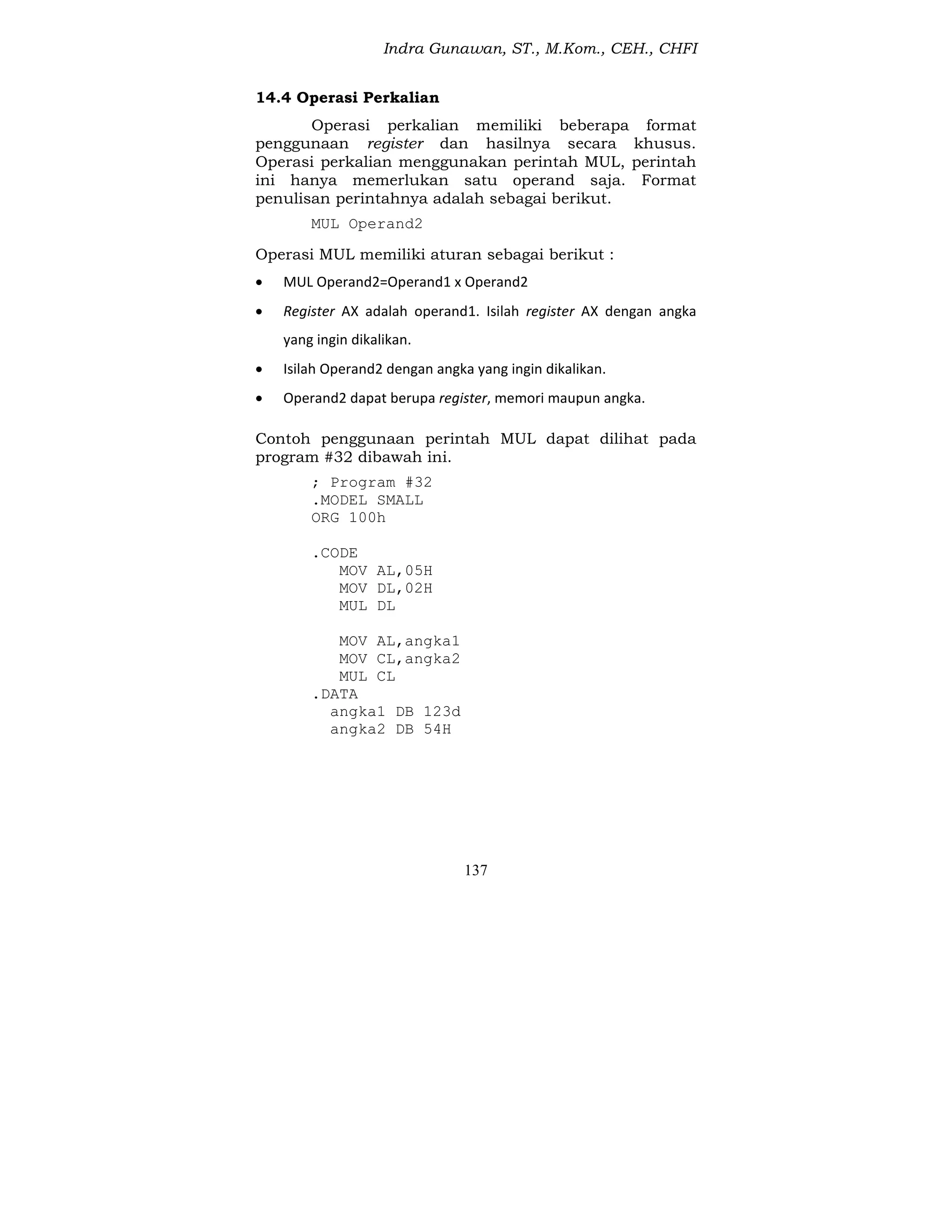 Indra Gunawan, ST., M.Kom., CEH., CHFI
137
14.4 Operasi Perkalian
Operasi perkalian memiliki beberapa format
penggunaan register dan hasilnya secara khusus.
Operasi perkalian menggunakan perintah MUL, perintah
ini hanya memerlukan satu operand saja. Format
penulisan perintahnya adalah sebagai berikut.
MUL Operand2
Operasi MUL memiliki aturan sebagai berikut :
 MUL Operand2=Operand1 x Operand2
 Register AX adalah operand1. Isilah register AX dengan angka
yang ingin dikalikan.
 Isilah Operand2 dengan angka yang ingin dikalikan.
 Operand2 dapat berupa register, memori maupun angka.
Contoh penggunaan perintah MUL dapat dilihat pada
program #32 dibawah ini.
; Program #32
.MODEL SMALL
ORG 100h
.CODE
MOV AL,05H
MOV DL,02H
MUL DL
MOV AL,angka1
MOV CL,angka2
MUL CL
.DATA
angka1 DB 123d
angka2 DB 54H
 