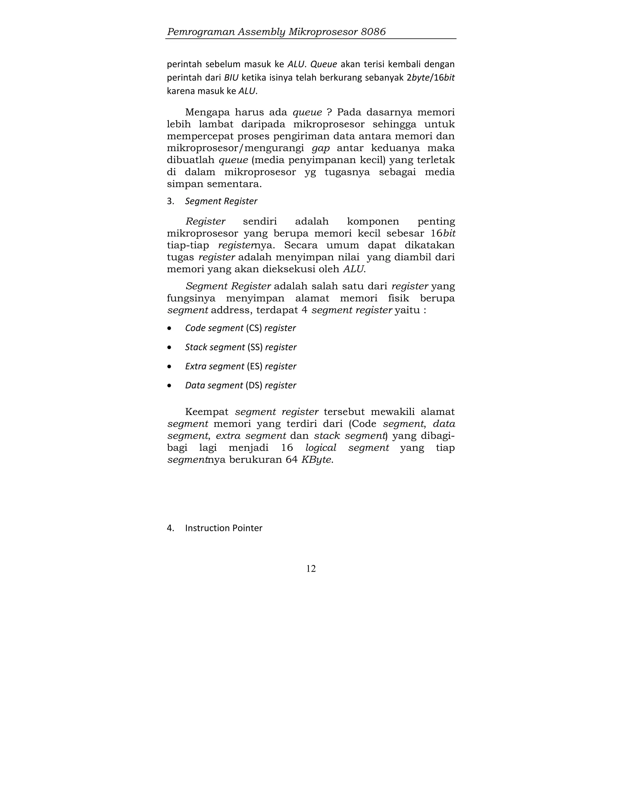 Pemrograman Assembly Mikroprosesor 8086
12
perintah sebelum masuk ke ALU. Queue akan terisi kembali dengan
perintah dari BIU ketika isinya telah berkurang sebanyak 2byte/16bit
karena masuk ke ALU.
Mengapa harus ada queue ? Pada dasarnya memori
lebih lambat daripada mikroprosesor sehingga untuk
mempercepat proses pengiriman data antara memori dan
mikroprosesor/mengurangi gap antar keduanya maka
dibuatlah queue (media penyimpanan kecil) yang terletak
di dalam mikroprosesor yg tugasnya sebagai media
simpan sementara.
3. Segment Register
Register sendiri adalah komponen penting
mikroprosesor yang berupa memori kecil sebesar 16bit
tiap-tiap registernya. Secara umum dapat dikatakan
tugas register adalah menyimpan nilai yang diambil dari
memori yang akan dieksekusi oleh ALU.
Segment Register adalah salah satu dari register yang
fungsinya menyimpan alamat memori fisik berupa
segment address, terdapat 4 segment register yaitu :
 Code segment (CS) register
 Stack segment (SS) register
 Extra segment (ES) register
 Data segment (DS) register
Keempat segment register tersebut mewakili alamat
segment memori yang terdiri dari (Code segment, data
segment, extra segment dan stack segment) yang dibagi-
bagi lagi menjadi 16 logical segment yang tiap
segmentnya berukuran 64 KByte.
4. Instruction Pointer
 