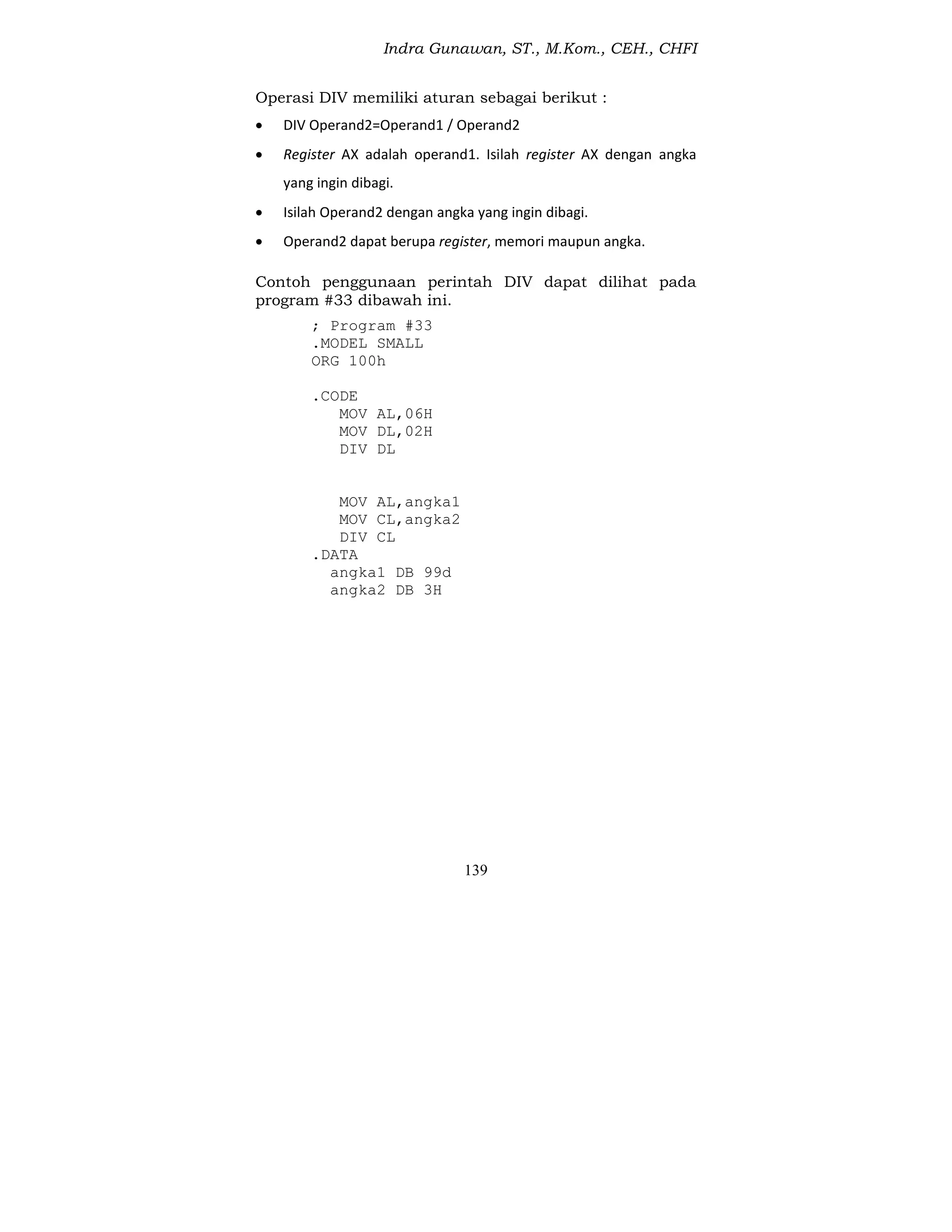 Indra Gunawan, ST., M.Kom., CEH., CHFI
139
Operasi DIV memiliki aturan sebagai berikut :
 DIV Operand2=Operand1 / Operand2
 Register AX adalah operand1. Isilah register AX dengan angka
yang ingin dibagi.
 Isilah Operand2 dengan angka yang ingin dibagi.
 Operand2 dapat berupa register, memori maupun angka.
Contoh penggunaan perintah DIV dapat dilihat pada
program #33 dibawah ini.
; Program #33
.MODEL SMALL
ORG 100h
.CODE
MOV AL,06H
MOV DL,02H
DIV DL
MOV AL,angka1
MOV CL,angka2
DIV CL
.DATA
angka1 DB 99d
angka2 DB 3H
 