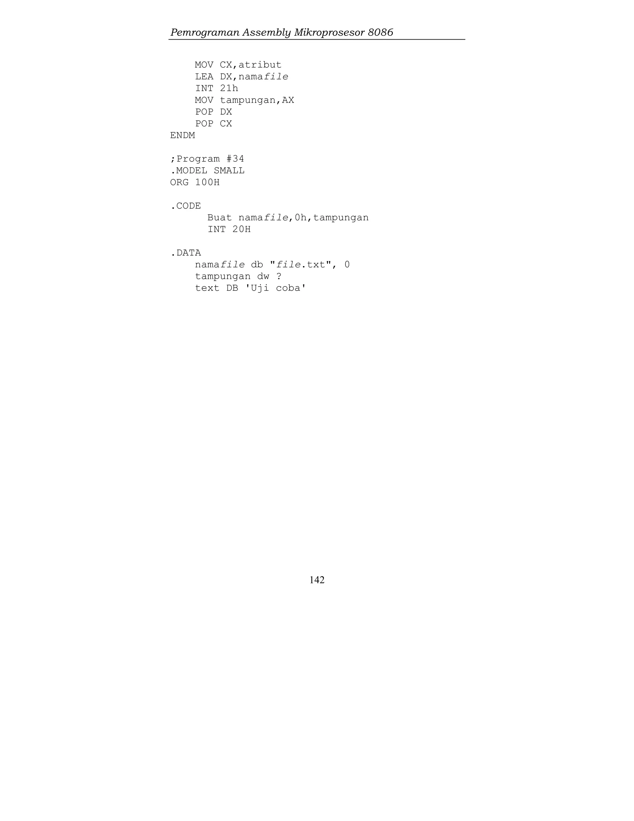 Pemrograman Assembly Mikroprosesor 8086
142
MOV CX,atribut
LEA DX,namafile
INT 21h
MOV tampungan,AX
POP DX
POP CX
ENDM
;Program #34
.MODEL SMALL
ORG 100H
.CODE
Buat namafile,0h,tampungan
INT 20H
.DATA
namafile db "file.txt", 0
tampungan dw ?
text DB 'Uji coba'
 