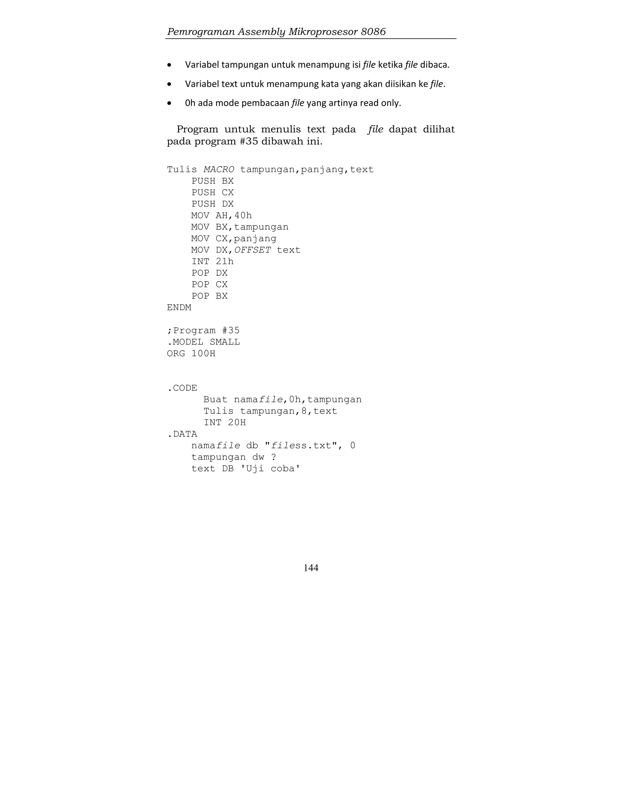 Pemrograman Assembly Mikroprosesor 8086
144
 Variabel tampungan untuk menampung isi file ketika file dibaca.
 Variabel text untuk menampung kata yang akan diisikan ke file.
 0h ada mode pembacaan file yang artinya read only.
Program untuk menulis text pada file dapat dilihat
pada program #35 dibawah ini.
Tulis MACRO tampungan,panjang,text
PUSH BX
PUSH CX
PUSH DX
MOV AH,40h
MOV BX,tampungan
MOV CX,panjang
MOV DX,OFFSET text
INT 21h
POP DX
POP CX
POP BX
ENDM
;Program #35
.MODEL SMALL
ORG 100H
.CODE
Buat namafile,0h,tampungan
Tulis tampungan,8,text
INT 20H
.DATA
namafile db "filess.txt", 0
tampungan dw ?
text DB 'Uji coba'
 