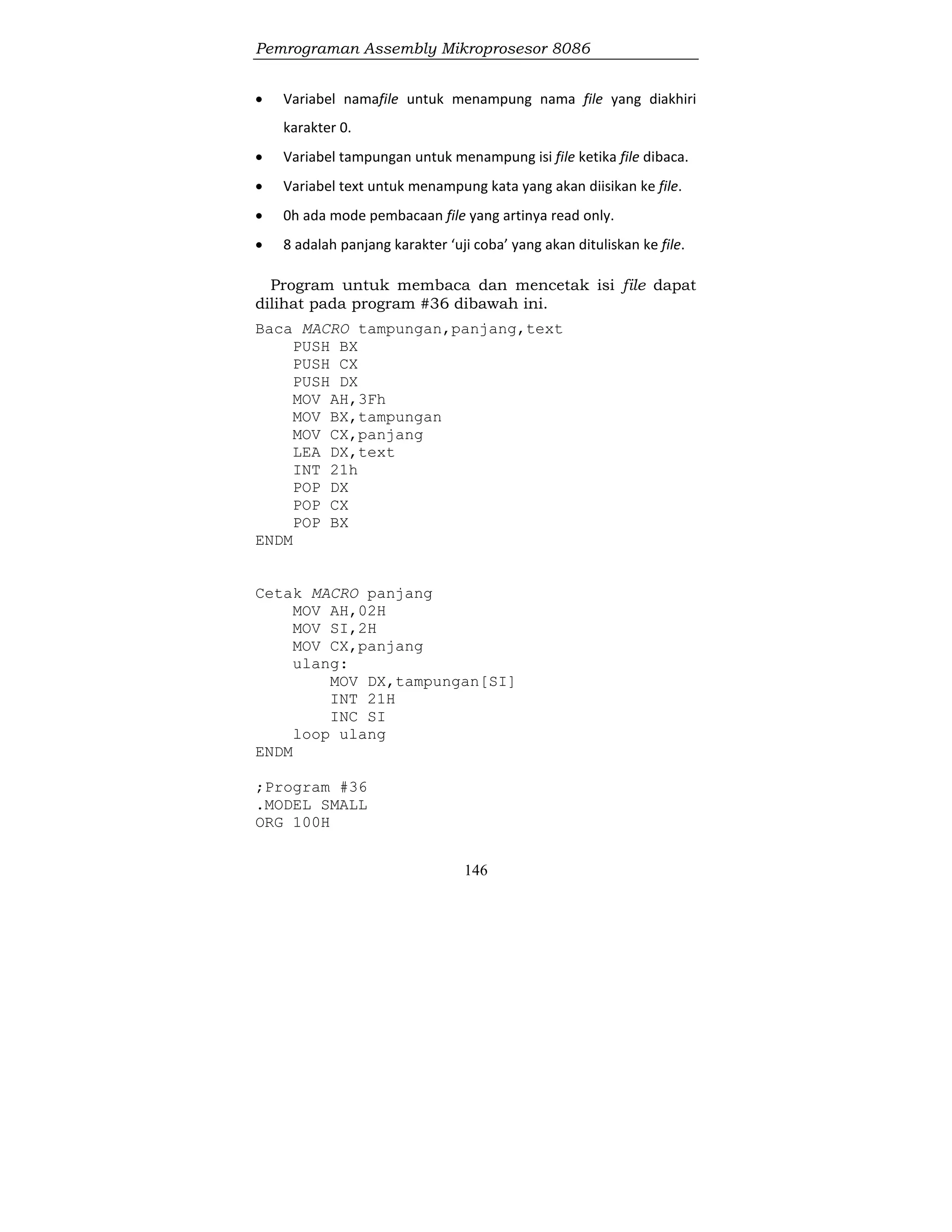 Pemrograman Assembly Mikroprosesor 8086
146
 Variabel namafile untuk menampung nama file yang diakhiri
karakter 0.
 Variabel tampungan untuk menampung isi file ketika file dibaca.
 Variabel text untuk menampung kata yang akan diisikan ke file.
 0h ada mode pembacaan file yang artinya read only.
 8 adalah panjang karakter ‘uji coba’ yang akan dituliskan ke file.
Program untuk membaca dan mencetak isi file dapat
dilihat pada program #36 dibawah ini.
Baca MACRO tampungan,panjang,text
PUSH BX
PUSH CX
PUSH DX
MOV AH,3Fh
MOV BX,tampungan
MOV CX,panjang
LEA DX,text
INT 21h
POP DX
POP CX
POP BX
ENDM
Cetak MACRO panjang
MOV AH,02H
MOV SI,2H
MOV CX,panjang
ulang:
MOV DX,tampungan[SI]
INT 21H
INC SI
loop ulang
ENDM
;Program #36
.MODEL SMALL
ORG 100H
 