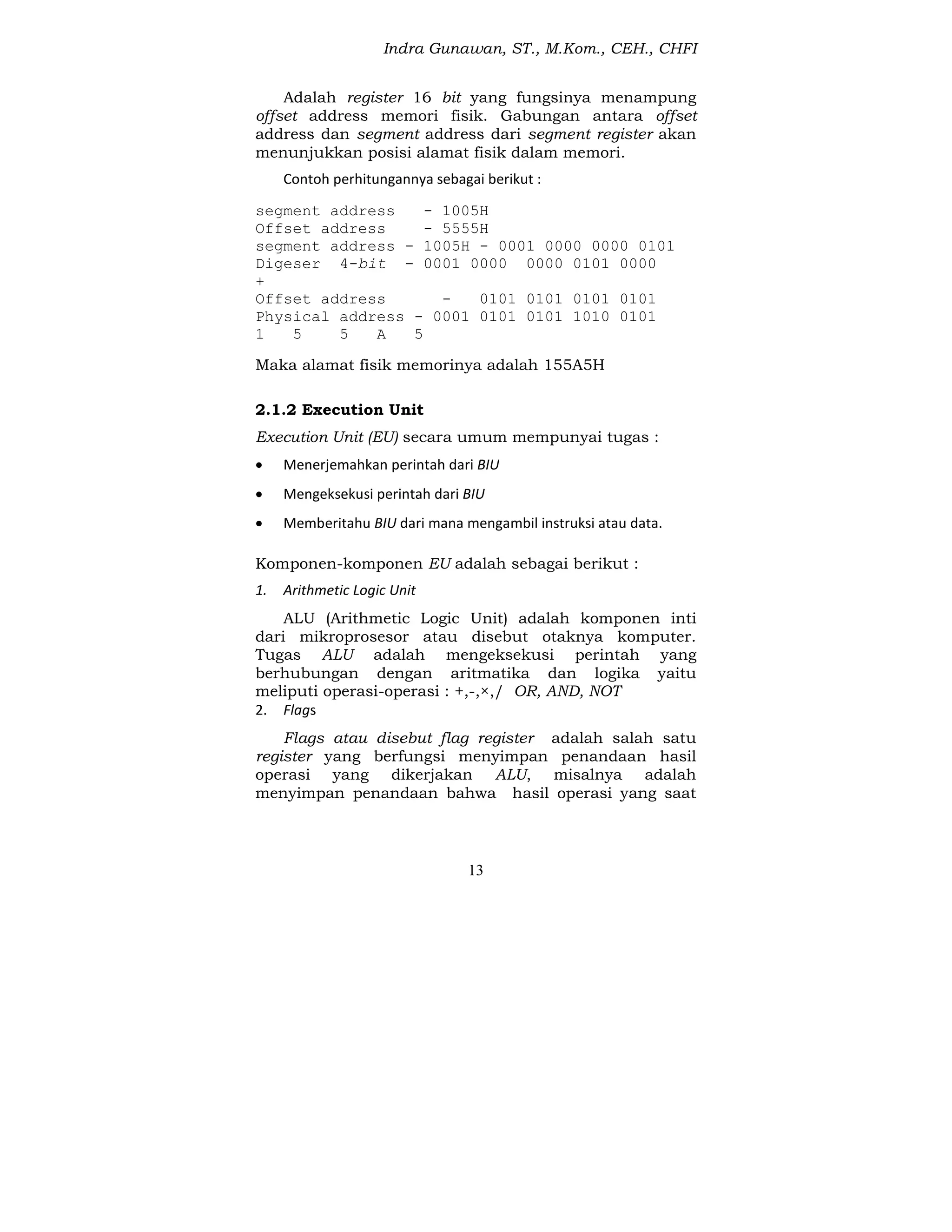 Indra Gunawan, ST., M.Kom., CEH., CHFI
13
Adalah register 16 bit yang fungsinya menampung
offset address memori fisik. Gabungan antara offset
address dan segment address dari segment register akan
menunjukkan posisi alamat fisik dalam memori.
Contoh perhitungannya sebagai berikut :
segment address - 1005H
Offset address - 5555H
segment address - 1005H - 0001 0000 0000 0101
Digeser 4-bit - 0001 0000 0000 0101 0000
+
Offset address - 0101 0101 0101 0101
Physical address - 0001 0101 0101 1010 0101
1 5 5 A 5
Maka alamat fisik memorinya adalah 155A5H
2.1.2 Execution Unit
Execution Unit (EU) secara umum mempunyai tugas :
 Menerjemahkan perintah dari BIU
 Mengeksekusi perintah dari BIU
 Memberitahu BIU dari mana mengambil instruksi atau data.
Komponen-komponen EU adalah sebagai berikut :
1. Arithmetic Logic Unit
ALU (Arithmetic Logic Unit) adalah komponen inti
dari mikroprosesor atau disebut otaknya komputer.
Tugas ALU adalah mengeksekusi perintah yang
berhubungan dengan aritmatika dan logika yaitu
meliputi operasi-operasi : +,-,×,/ OR, AND, NOT
2. Flags
Flags atau disebut flag register adalah salah satu
register yang berfungsi menyimpan penandaan hasil
operasi yang dikerjakan ALU, misalnya adalah
menyimpan penandaan bahwa hasil operasi yang saat
 