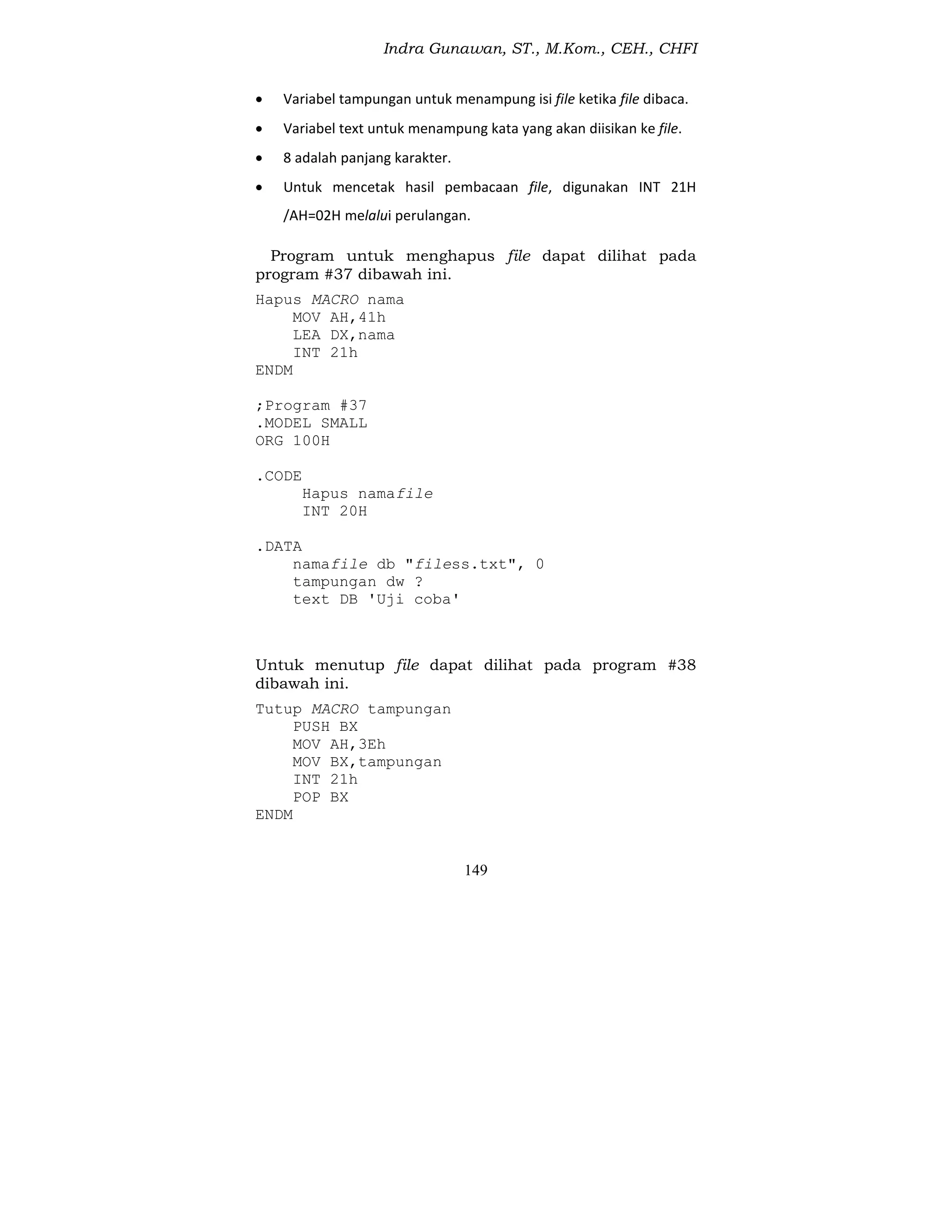Indra Gunawan, ST., M.Kom., CEH., CHFI
149
 Variabel tampungan untuk menampung isi file ketika file dibaca.
 Variabel text untuk menampung kata yang akan diisikan ke file.
 8 adalah panjang karakter.
 Untuk mencetak hasil pembacaan file, digunakan INT 21H
/AH=02H melalui perulangan.
Program untuk menghapus file dapat dilihat pada
program #37 dibawah ini.
Hapus MACRO nama
MOV AH,41h
LEA DX,nama
INT 21h
ENDM
;Program #37
.MODEL SMALL
ORG 100H
.CODE
Hapus namafile
INT 20H
.DATA
namafile db "filess.txt", 0
tampungan dw ?
text DB 'Uji coba'
Untuk menutup file dapat dilihat pada program #38
dibawah ini.
Tutup MACRO tampungan
PUSH BX
MOV AH,3Eh
MOV BX,tampungan
INT 21h
POP BX
ENDM
 