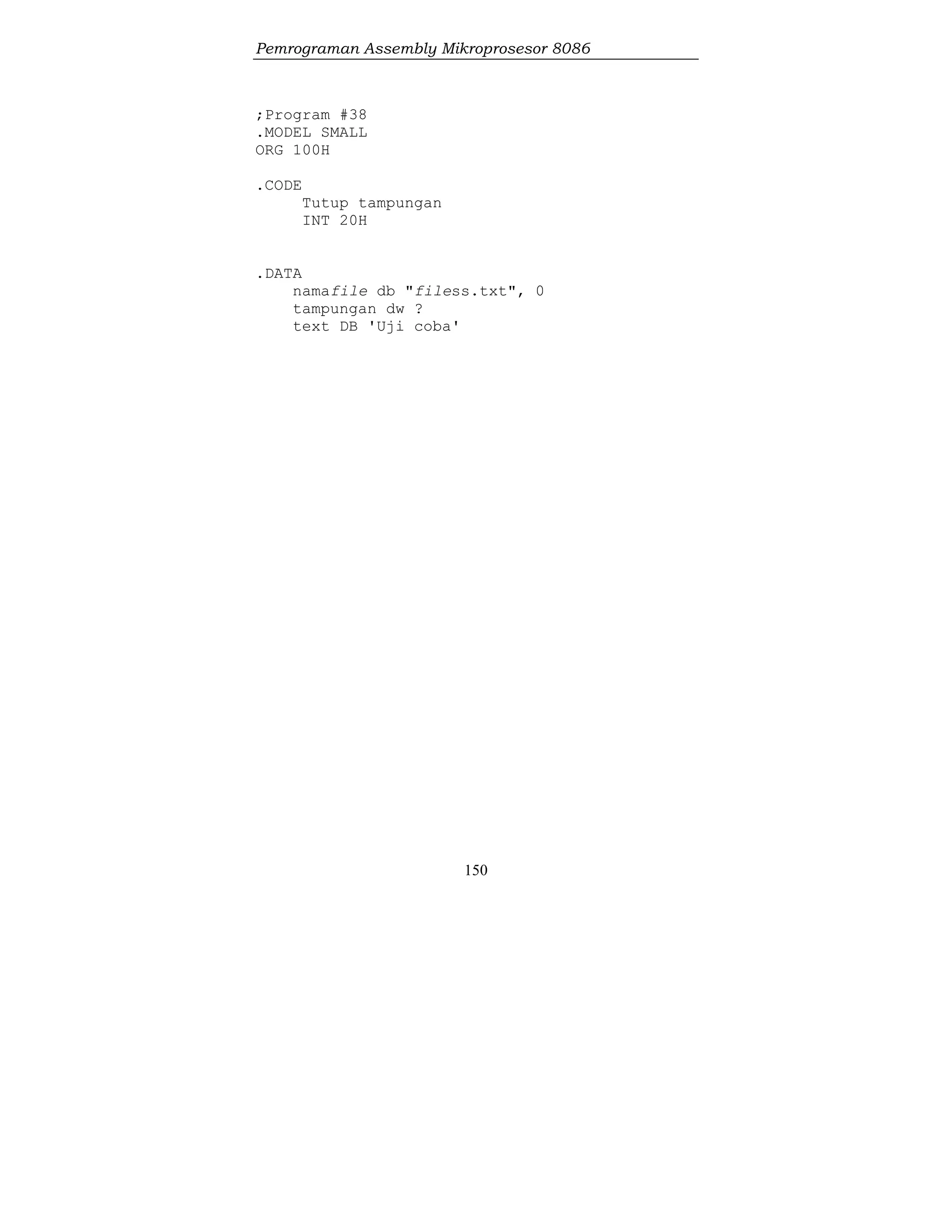 Pemrograman Assembly Mikroprosesor 8086
150
;Program #38
.MODEL SMALL
ORG 100H
.CODE
Tutup tampungan
INT 20H
.DATA
namafile db "filess.txt", 0
tampungan dw ?
text DB 'Uji coba'
 