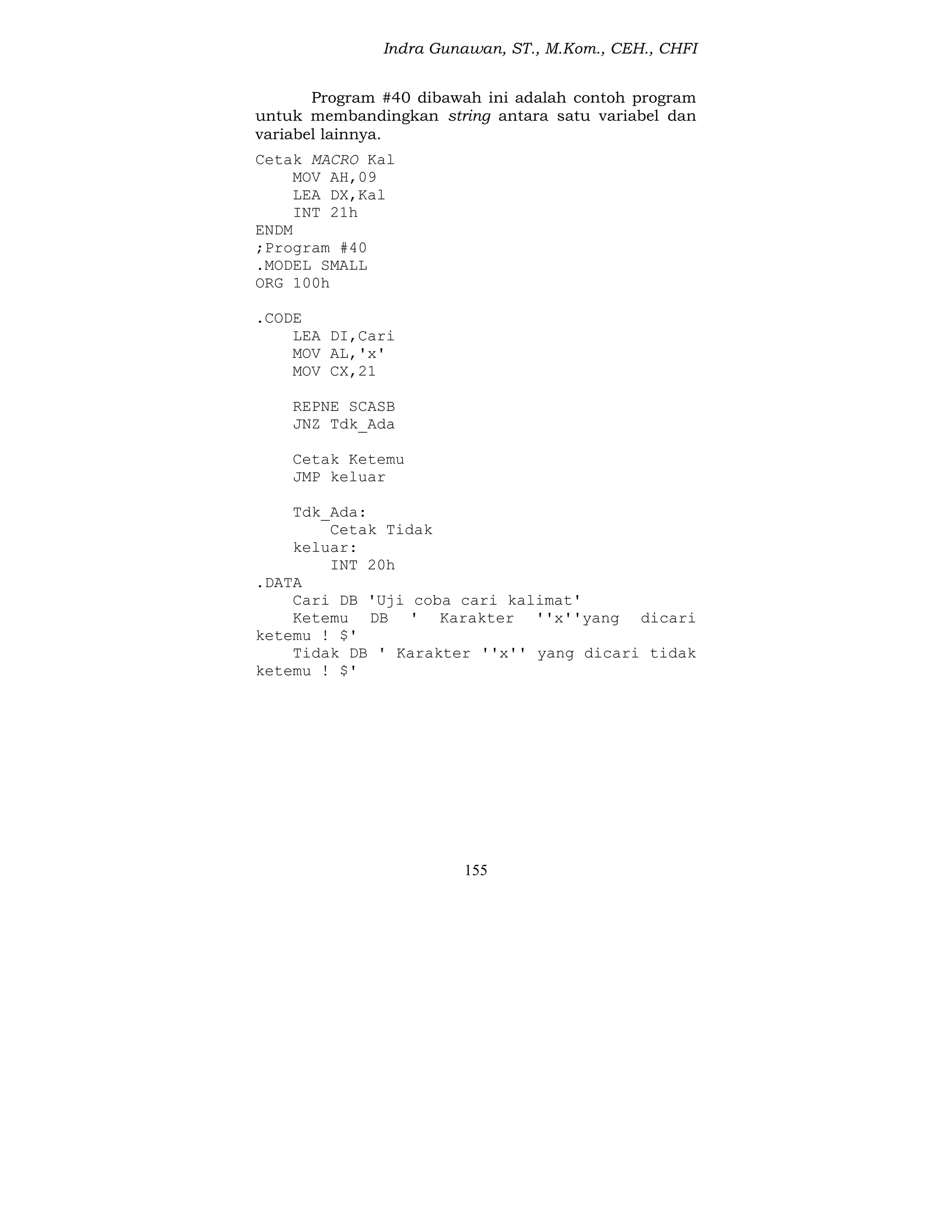 Indra Gunawan, ST., M.Kom., CEH., CHFI
155
Program #40 dibawah ini adalah contoh program
untuk membandingkan string antara satu variabel dan
variabel lainnya.
Cetak MACRO Kal
MOV AH,09
LEA DX,Kal
INT 21h
ENDM
;Program #40
.MODEL SMALL
ORG 100h
.CODE
LEA DI,Cari
MOV AL,'x'
MOV CX,21
REPNE SCASB
JNZ Tdk_Ada
Cetak Ketemu
JMP keluar
Tdk_Ada:
Cetak Tidak
keluar:
INT 20h
.DATA
Cari DB 'Uji coba cari kalimat'
Ketemu DB ' Karakter ''x''yang dicari
ketemu ! $'
Tidak DB ' Karakter ''x'' yang dicari tidak
ketemu ! $'
 