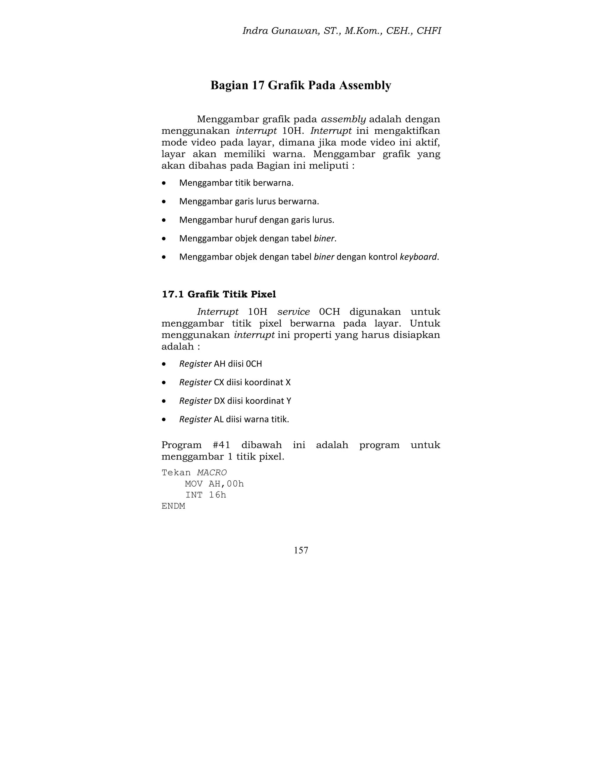 Indra Gunawan, ST., M.Kom., CEH., CHFI
157
Bagian 17 Grafik Pada Assembly
Menggambar grafik pada assembly adalah dengan
menggunakan interrupt 10H. Interrupt ini mengaktifkan
mode video pada layar, dimana jika mode video ini aktif,
layar akan memiliki warna. Menggambar grafik yang
akan dibahas pada Bagian ini meliputi :
 Menggambar titik berwarna.
 Menggambar garis lurus berwarna.
 Menggambar huruf dengan garis lurus.
 Menggambar objek dengan tabel biner.
 Menggambar objek dengan tabel biner dengan kontrol keyboard.
17.1 Grafik Titik Pixel
Interrupt 10H service 0CH digunakan untuk
menggambar titik pixel berwarna pada layar. Untuk
menggunakan interrupt ini properti yang harus disiapkan
adalah :
 Register AH diisi 0CH
 Register CX diisi koordinat X
 Register DX diisi koordinat Y
 Register AL diisi warna titik.
Program #41 dibawah ini adalah program untuk
menggambar 1 titik pixel.
Tekan MACRO
MOV AH,00h
INT 16h
ENDM
 
