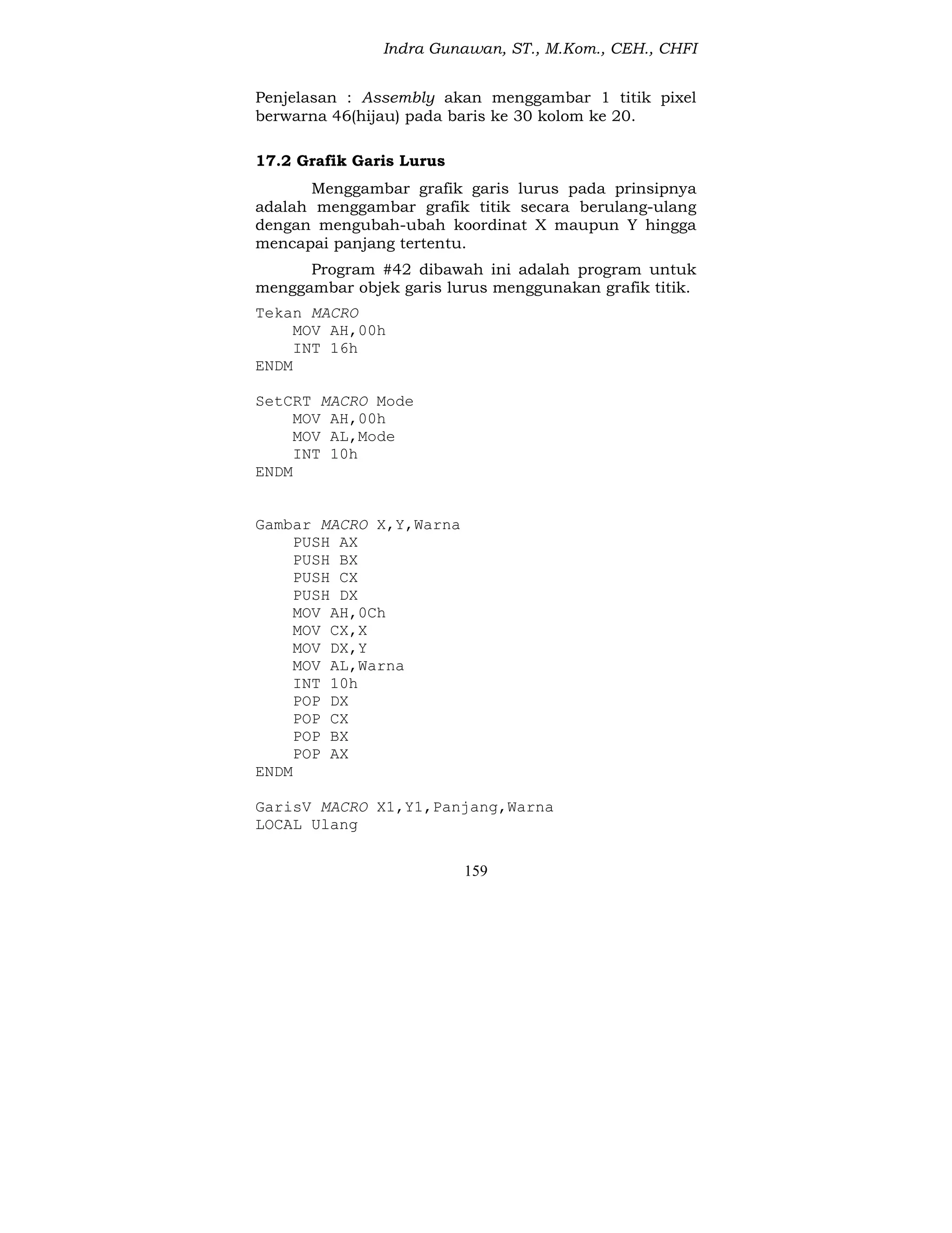 Indra Gunawan, ST., M.Kom., CEH., CHFI
159
Penjelasan : Assembly akan menggambar 1 titik pixel
berwarna 46(hijau) pada baris ke 30 kolom ke 20.
17.2 Grafik Garis Lurus
Menggambar grafik garis lurus pada prinsipnya
adalah menggambar grafik titik secara berulang-ulang
dengan mengubah-ubah koordinat X maupun Y hingga
mencapai panjang tertentu.
Program #42 dibawah ini adalah program untuk
menggambar objek garis lurus menggunakan grafik titik.
Tekan MACRO
MOV AH,00h
INT 16h
ENDM
SetCRT MACRO Mode
MOV AH,00h
MOV AL,Mode
INT 10h
ENDM
Gambar MACRO X,Y,Warna
PUSH AX
PUSH BX
PUSH CX
PUSH DX
MOV AH,0Ch
MOV CX,X
MOV DX,Y
MOV AL,Warna
INT 10h
POP DX
POP CX
POP BX
POP AX
ENDM
GarisV MACRO X1,Y1,Panjang,Warna
LOCAL Ulang
 