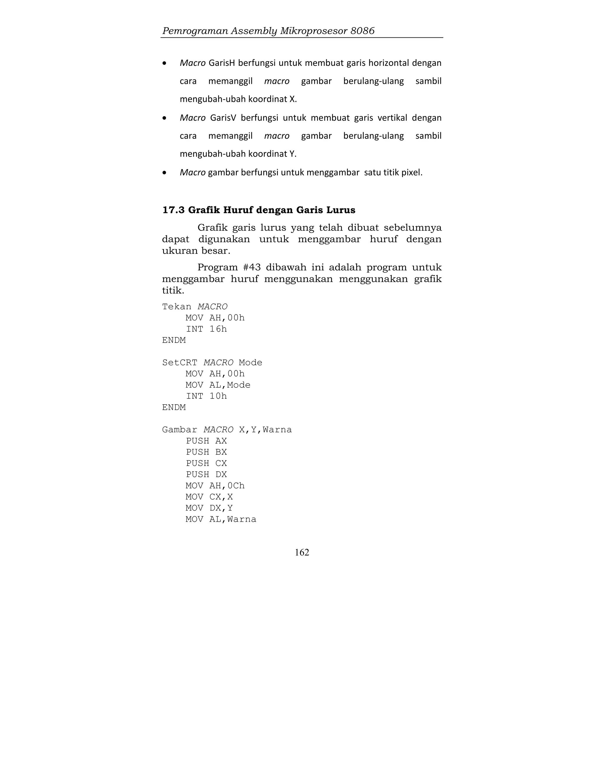 Pemrograman Assembly Mikroprosesor 8086
162
 Macro GarisH berfungsi untuk membuat garis horizontal dengan
cara memanggil macro gambar berulang-ulang sambil
mengubah-ubah koordinat X.
 Macro GarisV berfungsi untuk membuat garis vertikal dengan
cara memanggil macro gambar berulang-ulang sambil
mengubah-ubah koordinat Y.
 Macro gambar berfungsi untuk menggambar satu titik pixel.
17.3 Grafik Huruf dengan Garis Lurus
Grafik garis lurus yang telah dibuat sebelumnya
dapat digunakan untuk menggambar huruf dengan
ukuran besar.
Program #43 dibawah ini adalah program untuk
menggambar huruf menggunakan menggunakan grafik
titik.
Tekan MACRO
MOV AH,00h
INT 16h
ENDM
SetCRT MACRO Mode
MOV AH,00h
MOV AL,Mode
INT 10h
ENDM
Gambar MACRO X,Y,Warna
PUSH AX
PUSH BX
PUSH CX
PUSH DX
MOV AH,0Ch
MOV CX,X
MOV DX,Y
MOV AL,Warna
 