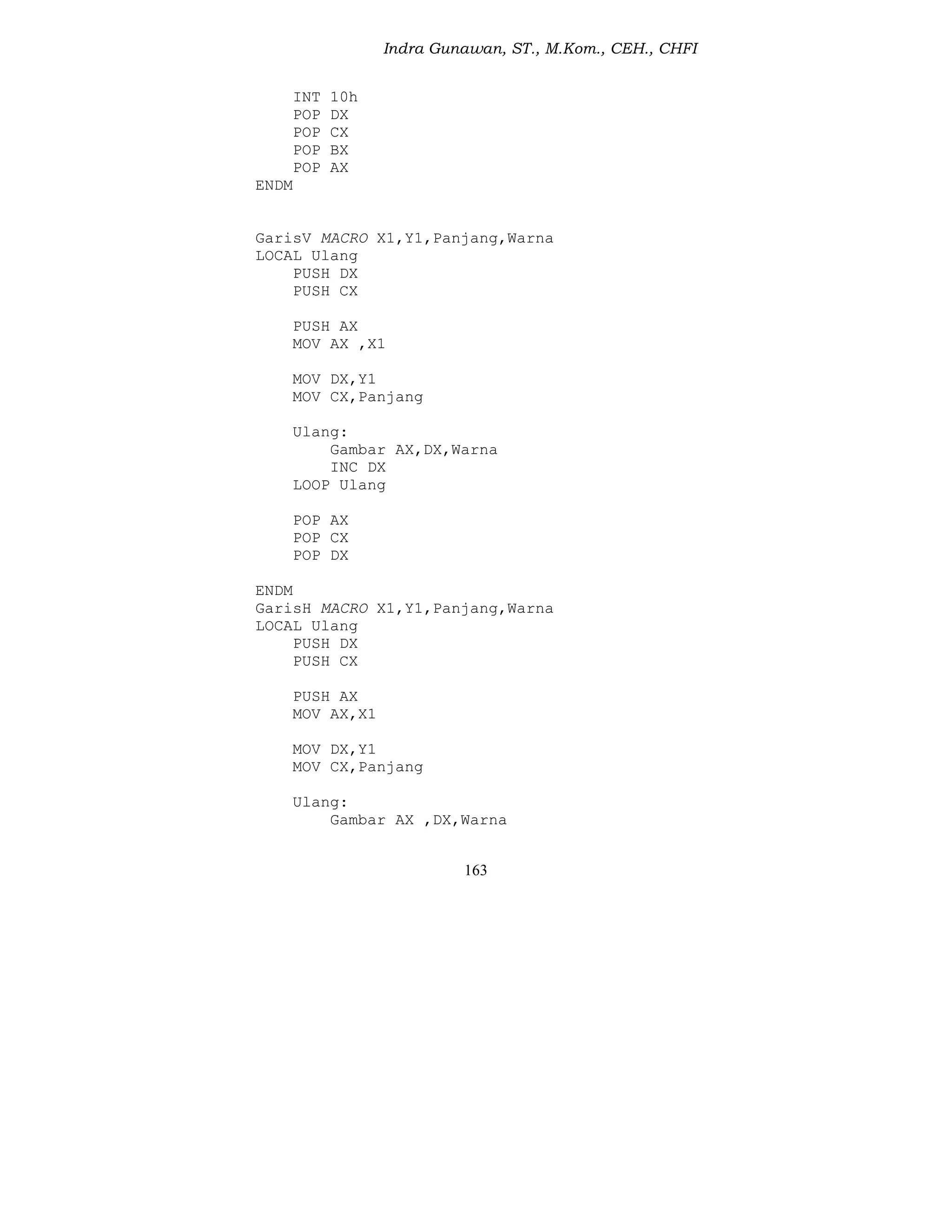 Indra Gunawan, ST., M.Kom., CEH., CHFI
163
INT 10h
POP DX
POP CX
POP BX
POP AX
ENDM
GarisV MACRO X1,Y1,Panjang,Warna
LOCAL Ulang
PUSH DX
PUSH CX
PUSH AX
MOV AX ,X1
MOV DX,Y1
MOV CX,Panjang
Ulang:
Gambar AX,DX,Warna
INC DX
LOOP Ulang
POP AX
POP CX
POP DX
ENDM
GarisH MACRO X1,Y1,Panjang,Warna
LOCAL Ulang
PUSH DX
PUSH CX
PUSH AX
MOV AX,X1
MOV DX,Y1
MOV CX,Panjang
Ulang:
Gambar AX ,DX,Warna
 