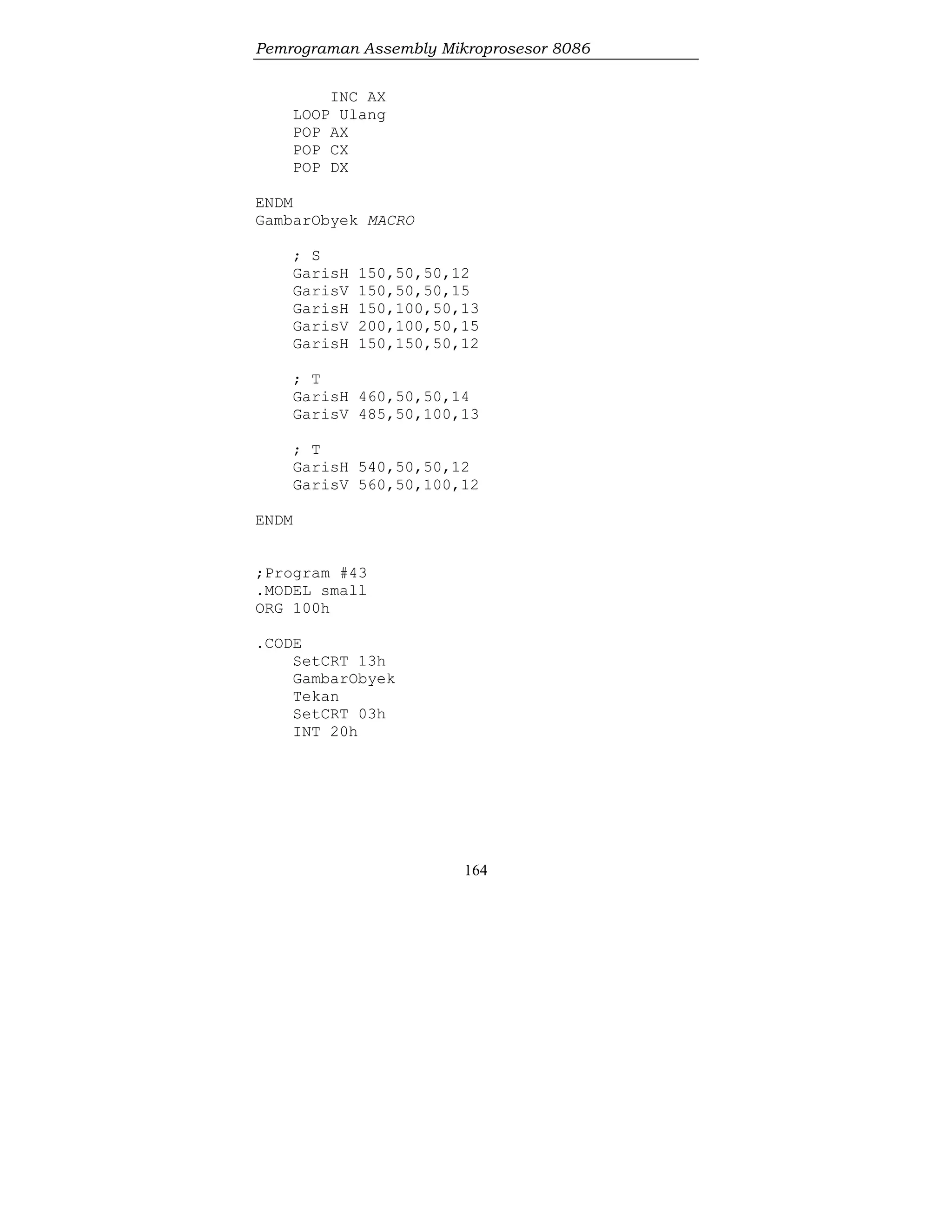 Pemrograman Assembly Mikroprosesor 8086
164
INC AX
LOOP Ulang
POP AX
POP CX
POP DX
ENDM
GambarObyek MACRO
; S
GarisH 150,50,50,12
GarisV 150,50,50,15
GarisH 150,100,50,13
GarisV 200,100,50,15
GarisH 150,150,50,12
; T
GarisH 460,50,50,14
GarisV 485,50,100,13
; T
GarisH 540,50,50,12
GarisV 560,50,100,12
ENDM
;Program #43
.MODEL small
ORG 100h
.CODE
SetCRT 13h
GambarObyek
Tekan
SetCRT 03h
INT 20h
 