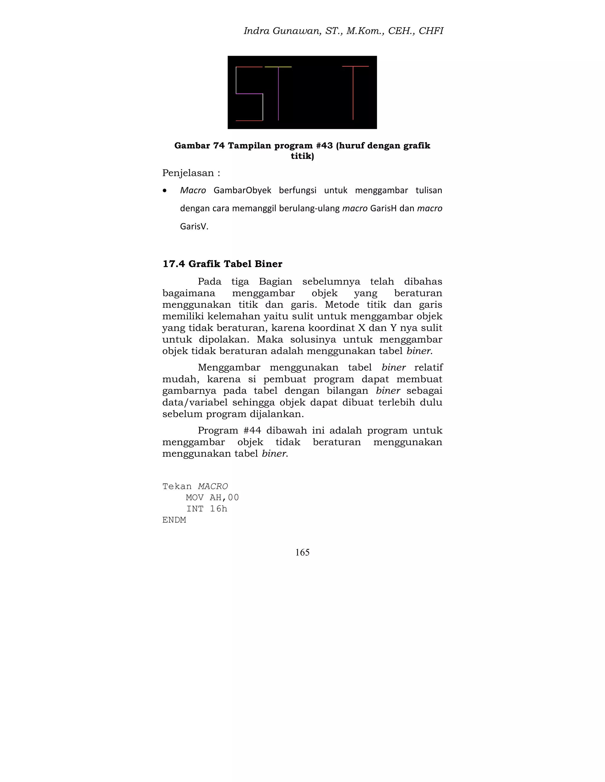 Indra Gunawan, ST., M.Kom., CEH., CHFI
165
Gambar 74 Tampilan program #43 (huruf dengan grafik
titik)
Penjelasan :
 Macro GambarObyek berfungsi untuk menggambar tulisan
dengan cara memanggil berulang-ulang macro GarisH dan macro
GarisV.
17.4 Grafik Tabel Biner
Pada tiga Bagian sebelumnya telah dibahas
bagaimana menggambar objek yang beraturan
menggunakan titik dan garis. Metode titik dan garis
memiliki kelemahan yaitu sulit untuk menggambar objek
yang tidak beraturan, karena koordinat X dan Y nya sulit
untuk dipolakan. Maka solusinya untuk menggambar
objek tidak beraturan adalah menggunakan tabel biner.
Menggambar menggunakan tabel biner relatif
mudah, karena si pembuat program dapat membuat
gambarnya pada tabel dengan bilangan biner sebagai
data/variabel sehingga objek dapat dibuat terlebih dulu
sebelum program dijalankan.
Program #44 dibawah ini adalah program untuk
menggambar objek tidak beraturan menggunakan
menggunakan tabel biner.
Tekan MACRO
MOV AH,00
INT 16h
ENDM
 