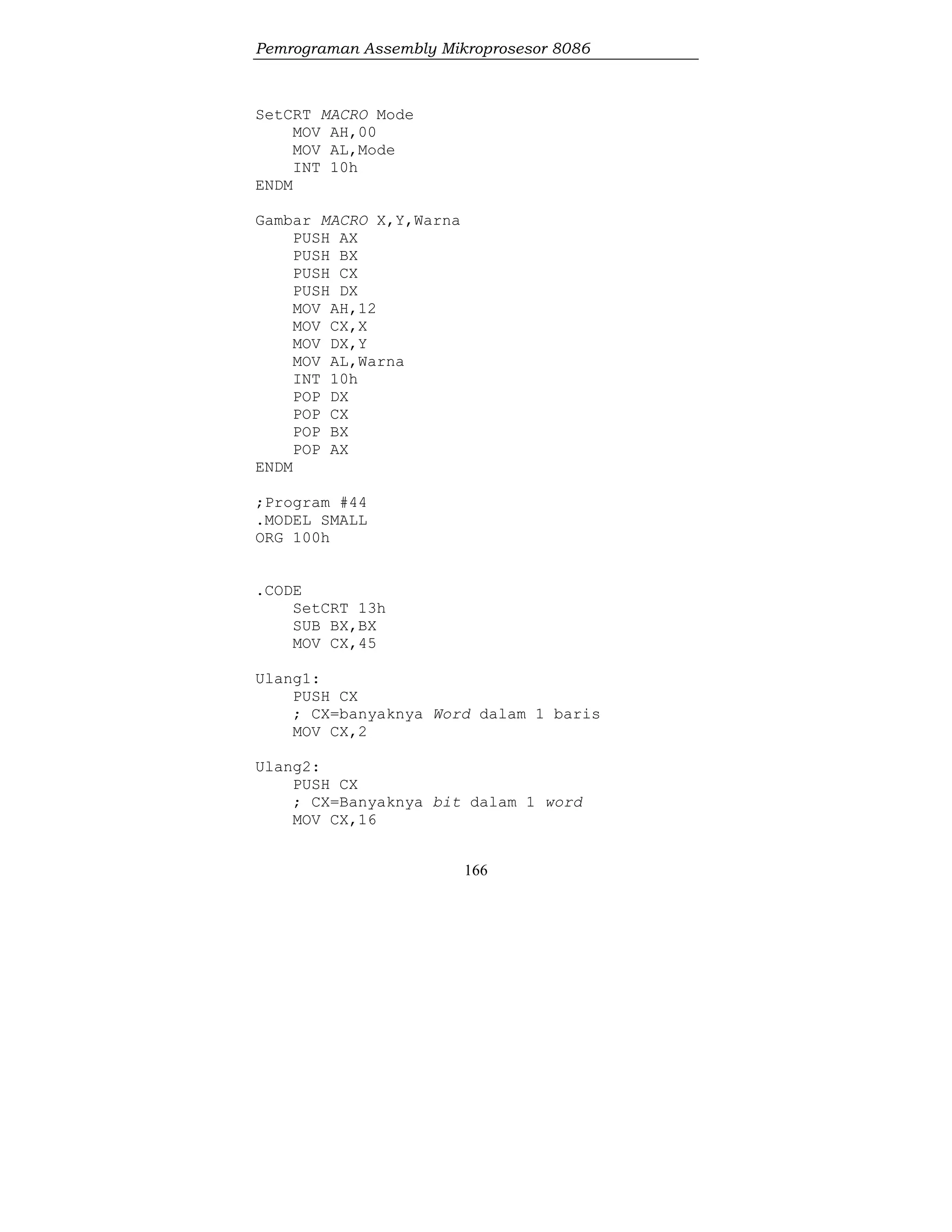 Pemrograman Assembly Mikroprosesor 8086
166
SetCRT MACRO Mode
MOV AH,00
MOV AL,Mode
INT 10h
ENDM
Gambar MACRO X,Y,Warna
PUSH AX
PUSH BX
PUSH CX
PUSH DX
MOV AH,12
MOV CX,X
MOV DX,Y
MOV AL,Warna
INT 10h
POP DX
POP CX
POP BX
POP AX
ENDM
;Program #44
.MODEL SMALL
ORG 100h
.CODE
SetCRT 13h
SUB BX,BX
MOV CX,45
Ulang1:
PUSH CX
; CX=banyaknya Word dalam 1 baris
MOV CX,2
Ulang2:
PUSH CX
; CX=Banyaknya bit dalam 1 word
MOV CX,16
 